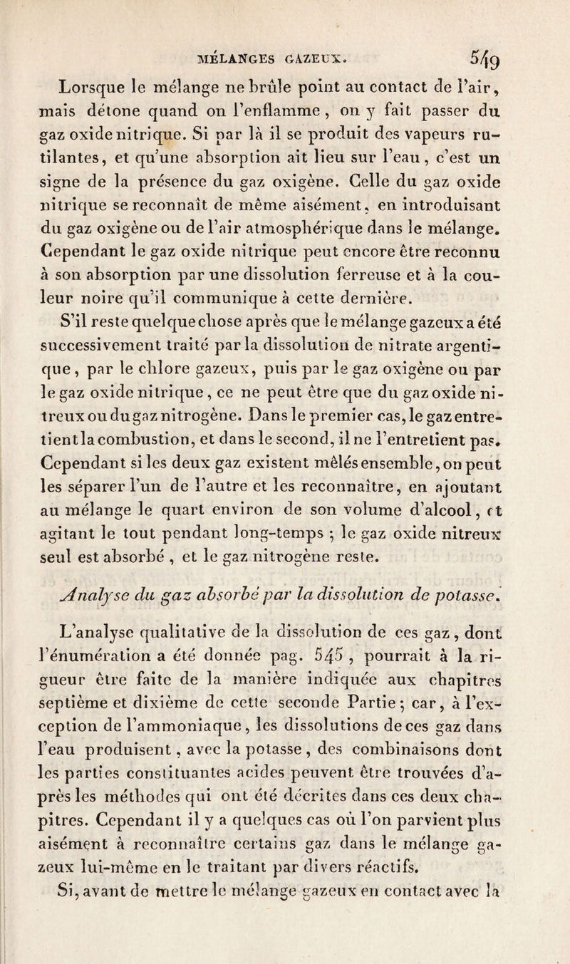 Lorsque le mélange ne brûle point au contact de Pair, niais détone quand on l’enflamme , on y fait passer du gaz oxide nitrique. Si par là il se produit des vapeurs ru¬ tilantes, et qu’une absorption ait lieu sur l’eau, c’est un signe de la présence du gaz oxigène. Celle du gaz oxide nitrique se reconnaît de même aisément, en introduisant du gaz oxigène ou de l’air atmosphérique dans le mélange. Cependant le gaz oxide nitrique peut encore être reconnu à son absorption par une dissolution ferreuse et à la cou¬ leur noire qu’il communique à cette dernière. S’il reste quel que chose après que le mélange gazeux a été successivement traité parla dissolution de nitrate argenti- que , par le chlore gazeux, puis par le gaz oxigène ou par le gaz oxide nitrique , ce ne peut être que du gaz oxide ni¬ treux ou du gaz ni trogène. Dans le premier cas,le gazentre- tientla combustion, et dans le second, il ne l’entretient pas. Cependant si les deux gaz existent mêlés ensemble, on peut les séparer l’un de l’autre et les reconnaître, en ajoutant au mélange le quart environ de son volume d’alcool, et agitant le tout pendant long-temps ; le gaz oxide nitreux seul est absorbé , et le gaz nitrogène reste. Analyse du gaz absorbé par la dissolution de potasse. L’analyse qualitative de la dissolution de ces gaz, dont l’énumération a été donnée pag. 545 , pourrait à la ri¬ gueur être faite de la manière indiquée aux chapitres septième et dixième de cette seconde Partie; car, à l’ex¬ ception de l’ammoniaque, les dissolutions de ces gaz dans l’eau produisent, avec la potasse , des combinaisons dont les parties constituantes acides peuvent être trouvées d’a¬ près les méthodes qui ont été décrites dans ces deux cha¬ pitres. Cependant il y a quelques cas où l’on parvient plus aisément à reconnaître certains gaz dans le mélange ga¬ zeux lui-même en le traitant par divers réactifs. Si, avant de mettre le mélange gazeux en contact avec la
