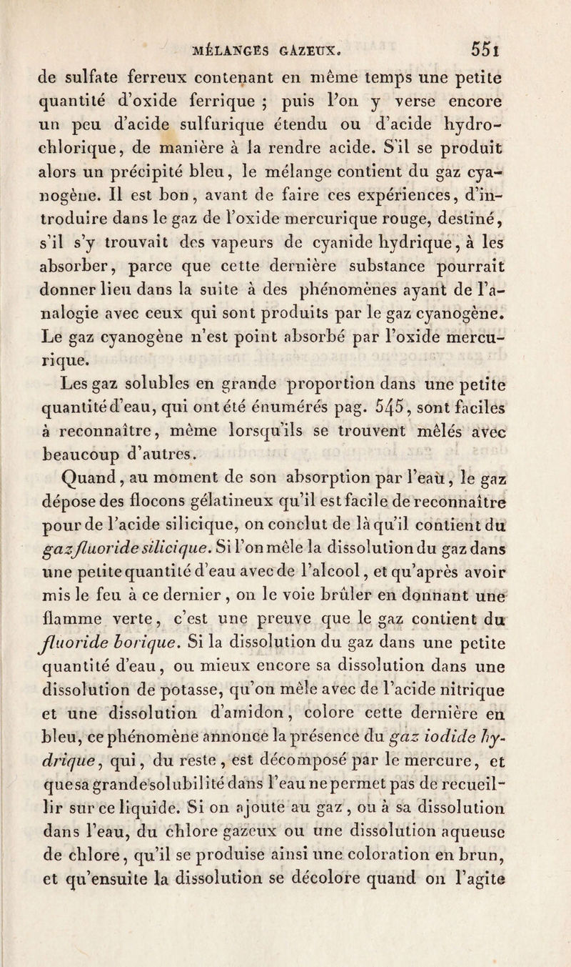 de sulfate ferreux contenant en même temps une petite quantité d’oxide ferrique ; puis Pon y verse encore un peu d’acide sulfurique étendu ou d’acide hydro- chlorique, de manière à la rendre acide. S’il se produit alors un précipité bleu, le mélange contient du gaz cya¬ nogène. Il est bon, avant de faire ces expériences, d’in¬ troduire dans le gaz de l’oxide mercurique ronge, destiné, s’il s’y trouvait des vapeurs de cyanide hydrique, à les absorber, parce que cette dernière substance pourrait donner lieu dans la suite à des phénomènes ayant de l’a- nalogie avec ceux qui sont produits par le gaz cyanogène. Le gaz cyanogène n’est point absorbé par l’oxide mercu¬ rique. Les gaz solubles en grande proportion dans une petite quantité d’eau, qui ont été énumérés pag. 545, sont faciles à reconnaître, même lorsqu’ils se trouvent mêlés avec beaucoup d’autres. Quand, au moment de son absorption par l’eau, le gaz dépose des flocons gélatineux qu’il est facile de reconnaître pour de l’acide silicique, on conclut de là qu’il contient du gazfluoride silicique. Si l’on mêle la dissolution du gaz dans une petite quantité d’eau avec de l’alcool, etqu’après avoir mis le feu à ce dernier, on le voie brûler en donnant une flamme verte, c’est une preuve que le gaz contient du Jluoride borique. Si la dissolution du gaz dans une petite quantité d’eau, ou mieux encore sa dissolution dans une dissolution de potasse, qu’on mêle avec de l’acide nitrique et une dissolution d’amidon, colore cette dernière en bleu, ce phénomène annonce la présence du gaz iodide hy¬ drique , qui, du reste , est décomposé par le mercure, et quesagrandesolubilité dans l’eau ne permet pas de recueil lir sur ce liquide. Si on ajoute au gaz , ou à sa dissolution dans l’eau, du chlore gazeux ou une dissolution aqueuse de chlore, qu’il se produise ainsi une coloration en brun, et qu’ensuite la dissolution se décolore quand on l’agite