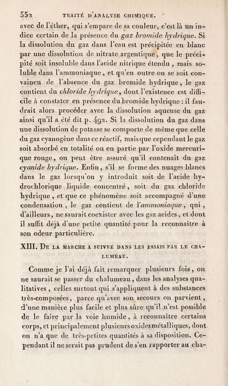 avec de l’éther, qui s’empare de sa couleur, c’est là un in¬ dice certain de la présence du gaz bromide hydrique. Si la dissolution du gaz dans l’eau est précipitée en blanc par une dissolution de nitrate argentique, que le préci¬ pité soit insoluble dans l’acide nitrique étendu , mais so¬ luble dans l’ammoniaque , et qu’en outre on se soit con¬ vaincu de l’absence du gaz bromide hydrique , le gaz contient du chloride hydrique, dont l’existence est diffi¬ cile à constater en présence du bromide hydrique : il fau¬ drait alors procéder avec la dissolution aqueuse du gaz ainsi qu’il a été dit p. Si la dissolution du gaz dans une dissolution de potasse se comporte de même que celle du gaz cyanogène dans ce réactif, mais que cependant le gaz soit absorbé en totalité ou en partie par l’oxide mercuri- que rouge, on peut être assuré qu’il contenait du gaz cyanide hydrique. Enfin, s’il se forme des nuages blancs dans le gaz lorsqu’on y introduit soit de l’acide hy- drochlorique liquide concentré, soit du gaz chloride hyd ri que , et que ce phénomène soit accompagné d’une condensation, le gaz contient de l’ammoniaque, qui, d’ailleurs, ne saurait coexister avec les gaz acides, et dont il suffit déjà d’une petite quantité pour la reconnaître à son odeur particulière. XIII. De LA MARCHE A SUIVRE DANS LES ESSAIS PAR LE CHA¬ LUMEAU. Comme je l’ai déjà fait remarquer plusieurs fois, on ne saurait se passer du chalumeau , dans les analyses qua¬ litatives , celles surtout qui s’appliquent à des substances très-composées, parce qu’avec son secours on parvient , d’une manière plus facile et plus sûre qu’il n’est possible de le faire par la voie humide , à reconnaître certains corps, et principalement plusieurs oxidesmétalliques, dont on n’a que de très-petites quantités à sa disposition. Ce¬ pendant il ne serait pas prudent de s’en rapporter au clia-