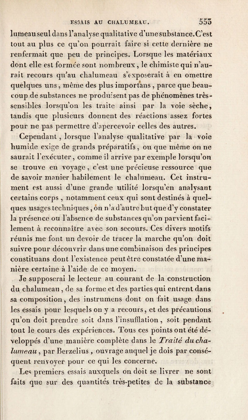lumeau seul clans l’analyse qualitative d’une substance.C’est tout au plus ce qu’on pourrait faire si cette dernière ne renfermait que peu de principes. Lorsque les matériaux dont elle est formée sont nombreux , le chimiste qui n’au¬ rait recours qu’au chalumeau s’exposerait à en omettre quelques uns, même des plus importans , parce que beau¬ coup de substances ne produisent pas de phénomènes très- sensibles lorsqu’on les traite ainsi par la voie sèche, tandis que plusieurs donnent des réactions assez fortes pour ne pas permettre d’apercevoir celles des autres. Cependant , lorsque l’analyse qualitative par la voie humide exige de grands préparatifs, ou que même on ne saurait l’exécuter, comme il arrive par exemple lorsqu’on se trouve en voyage, c’est une précieuse ressource que de savoir manier habilement le chalumeau. Cet instru¬ ment est aussi d’une grande utilité lorsqu’en analysant certains corps , notamment ceux qui sont destinés à quel¬ ques usages techniques , on n’a d’autre but que d’y constater la présence ou l’absence de substances qu’on parvient faci¬ lement à reconnaître avec son secours. Ces divers motifs réunis me font un devoir de tracer la marche qu’on doit suivre pour découvrir dans une combinaison des principes constituans dont l’existence peut être constatée cl’une ma¬ nière certaine à l’aide de ce moyen. Je supposerai le lecteur au courant de la construction du chalumeau , de sa forme et des parties qui entrent dans sa composition, des instrumens dont on fait usage dans les essais pour lesquels on y a recours, et des précautions qu’on doit prendre soit dans l’insufflation , soit pendant tout le cours des expériences. Tous ces points ont été dé¬ veloppés d’une manière complète dans le Traité du cha¬ lumeau , par Berzelius , ouvrage auquel je dois par consé¬ quent renvoyer pour ce qui les concerne. Les premiers essais auxquels on doit se livrer ne sont faits que sur des quantités très-petites de la substance