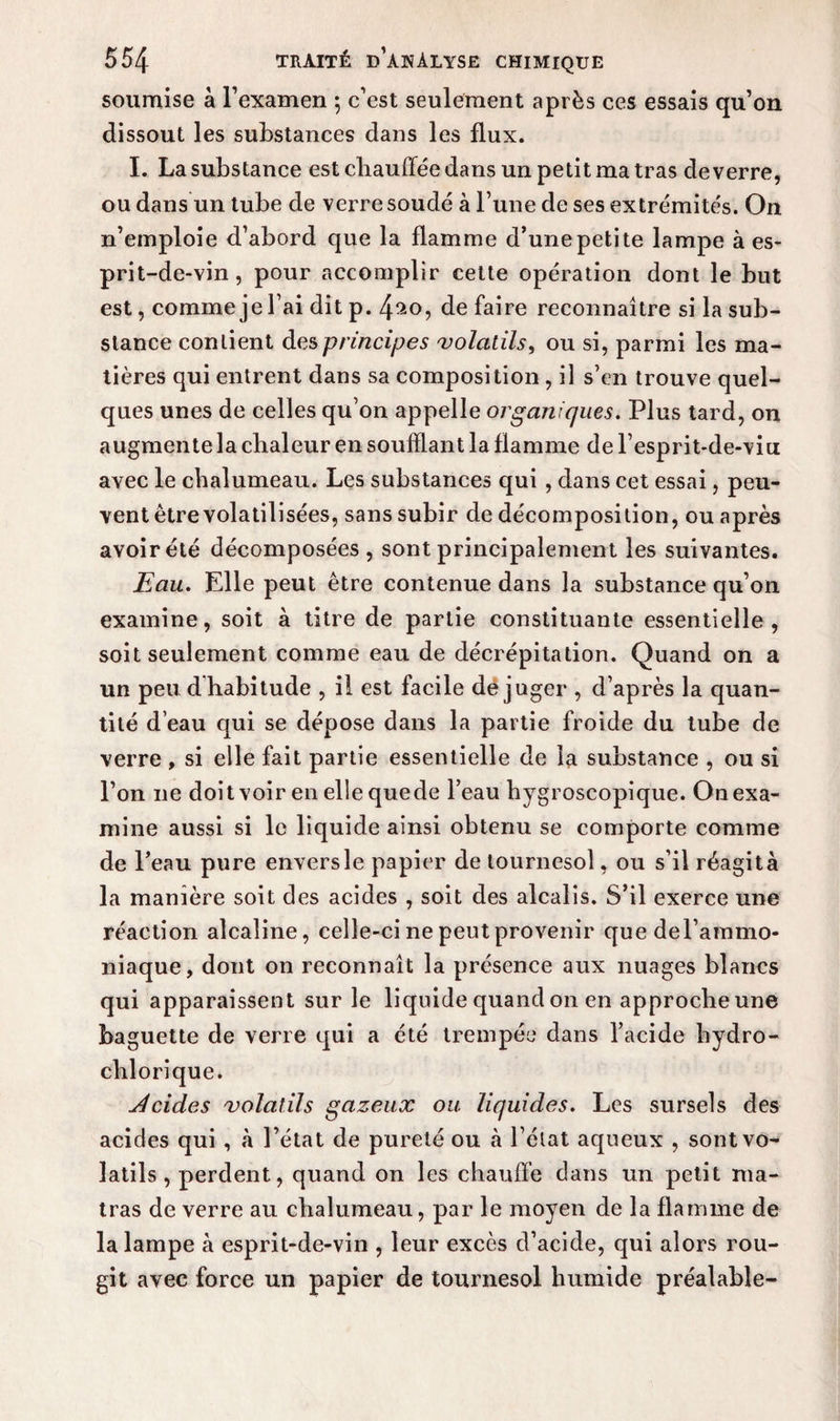 soumise à l’examen ; c’est seulement après ces essais qu’on dissout les substances dans les flux. I. La substance est chauffée dans un petit ma tras de verre, ou dans un tube de verre soudé à l’une de ses extrémités. On n’emploie d’abord que la flamme d’une petite lampe à es¬ prit-de-vin, pour accomplir cette opération dont le but est, comme je l’ai dit p. 4^o, de faire reconnaître si la sub¬ stance contient des principes volatils, ou si, parmi les ma¬ tières qui entrent dans sa composition , il s’en trouve quel¬ ques unes de celles qu’on appelle organiques. Plus tard, on augmente la chaleur en soufflant la flamme de l’esprit-de-viu avec le chalumeau. Les substances qui, dans cet essai, peu¬ vent être volatilisées, sans subir de décomposition, ou après avoir été décomposées , sont principalement les suivantes. Eau. Elle peut être contenue dans la substance qu’on examine, soit à titre de partie constituante essentielle, soit seulement comme eau de décrépitation. Quand on a un peu dhabitude , i! est facile déjuger , d’après la quan¬ tité d’eau qui se dépose dans la partie froide du tube de verre , si elle fait partie essentielle de la substance , ou si l’on ne doit voir en elle quede beau hygroscopique. On exa¬ mine aussi si le liquide ainsi obtenu se comporte comme de l’eau pure enversle papier de tournesol, ou s’il réagità la manière soit des acides , soit des alcalis. S’il exerce une réaction alcaline, celle-ci ne peut provenir quedel’ammo- niaque, dont on reconnaît la présence aux nuages blancs qui apparaissent sur le liquide quand on en approche une baguette de verre qui a été trempée dans l’acide hydro- chlorique. rides volatils gazeux ou liquides. Les sursels des acides qui , à l’état de pureté ou à l’état aqueux , sont vo¬ latils , perdent, quand on les chauffe dans un petit ma- tras de verre au chalumeau, par le moyen de la flamme de la lampe à esprit-de-vin , leur excès d’acide, qui alors rou¬ git avec force un papier de tournesol humide préalable-