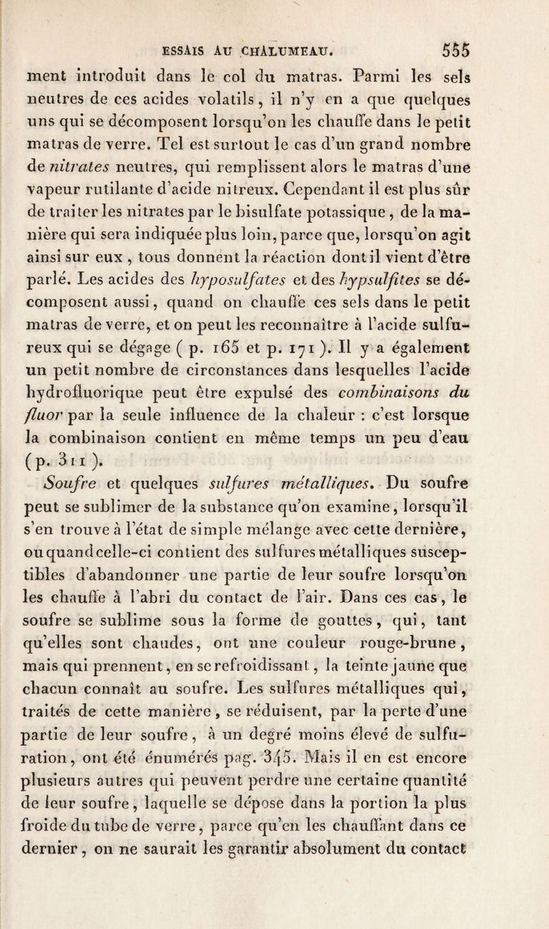 ment introduit dans le col du inatras. Parmi les sels neutres de ces acides volatils , il n’y en a que quelques uns qui se décomposent lorsqu’on les chauffe dans le petit matras de verre. Tel est surtout le cas d’un grand nombre de nitrates neutres, qui remplissent alors le matras d’une vapeur rutilante d’acide nitreux. Cependant il est plus sûr de traiter les nitrates par le bisulfate potassique , de la ma¬ nière qui sera indiquée plus loin, parce que, lorsqu’on agit ainsi sur eux , tous donnent la réaction dont il vient d’être parlé. Les acides des hyposulfates et des hyp sulfite s se dé¬ composent aussi, quand on chauffe ces sels dans le petit matras de verre, et on peut les reconnaître «à l’acide sulfu¬ reux qui se dégage ( p. i65 et p. 171 ). Il y a également un petit nombre de circonstances dans lesquelles l’acide hydrofluorique peut être expulsé des combinaisons du fluor par la seule influence de la chaleur : c’est lorsque la combinaison contient en même temps un peu d’eau (P- 3i 1 ). Soufre et quelques sulfures métalliques. Du soufre peut se sublimer de la substance qu’on examine , lorsqu’il s’en trouve à l’état de simple mélange avec cette dernière, ou quand celle-ci contient des sulfures métalliques suscep¬ tibles d’abandonner une partie de leur soufre lorsqu’on les chauffe à l’abri du contact de l’air. Dans ces cas, le soufre se sublime sous la forme de gouttes, qui, tant qu’elles sont chaudes, ont une couleur rouge-brune, mais qui prennent, en se refroidissant, la teinte jaune que chacun connaît au soufre. Les sulfures métalliques qui, traités de cette manière , se réduisent, par la perte d’une partie de leur soufre, à un degré moins élevé de sulfu¬ ration, ont été énumérés pag. 345. Mais il en est encore plusieurs autres qui peuvent perdre une certaine quantité de leur soufre, laquelle se dépose dans la portion la plus froide du tube de verre, parce qu’en les chauffant dans ce dernier, on ne saurait les garantir absolument du contact