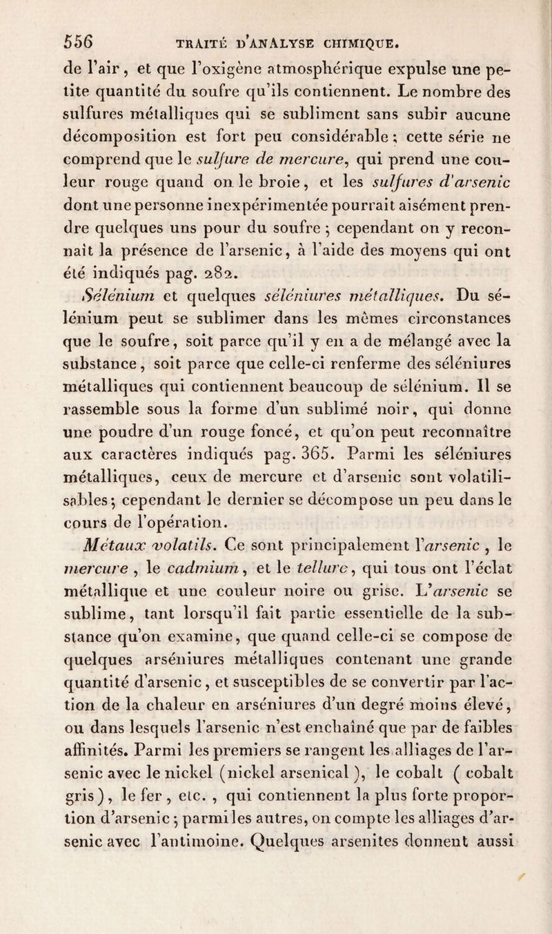 de l’air, et que Foxigène atmosphérique expulse une pe¬ tite quantité du soufre qu’ils contiennent. Le nombre des sulfures métalliques qui se subliment sans subir aucune décomposition est fort peu considérable ; cette série ne comprend que le sulfure de mercure, qui prend une cou¬ leur rouge quand on le broie, et les sulfures d'arsenic dont une personne inexpérimentée pourrait aisément pren¬ dre quelques uns pour du soufre $ cependant on y recon¬ naît la présence de l’arsenic, à l’aide des moyens qui ont été indiqués pag. 282. Sélénium et quelques sèlèniures métalliques. Du sé¬ lénium peut se sublimer dans les memes circonstances que le soufre, soit parce qu’il y en a de mélangé avec la substance, soit parce que celle-ci renferme des séléniures métalliques qui contiennent beaucoup de sélénium. 11 se rassemble sous la forme d’un sublimé noir, qui donne une poudre d’un rouge foncé, et qu’on peut reconnaître aux caractères indiqués pag. 365. Parmi les séléniures métalliques, ceux de mercure et d’arsenic sont volatili- sables*, cependant le dernier se décompose un peu dans le cours de l’opération. Métaux volatils. Ce sont principalement Yarsenic , le mercure , le cadmium, et le tellure, qui tous ont l’éclat métallique et une couleur noire ou grise. U arsenic se sublime, tant lorsqu’il fait partie essentielle de la sub¬ stance qu’on examine, que quand celle-ci se compose de quelques arséniures métalliques contenant une grande quantité d’arsenic , et susceptibles de se convertir par Fac¬ tion de la chaleur en arséniures d’un degré moins élevé, ou dans lesquels l’arsenic n’est enchaîné que par de faibles affinités. Parmi les premiers se rangent les alliages de l’ar¬ senic avec le nickel (nickel arsenical ), le cobalt ( cobalt gris) , le fer , etc. , qui contiennent la plus forte propor¬ tion d’arsenic -, parmi les autres, on compte les alliages d’ar¬ senic avec l’antimoine. Quelques arsenites donnent aussi