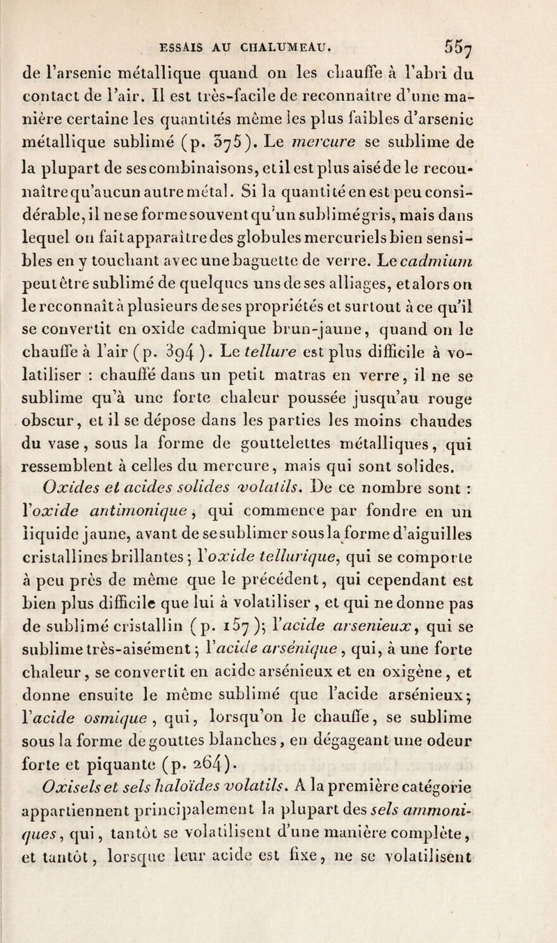de l’arsenic métallique quand on les chauffe à l’abri du contact de l’air. Il est très-facile de reconnaître d’une ma¬ nière certaine les quantités meme les plus faibles d’arsenic métallique sublimé (p. 5^5). Le mercure se sublime de la plupart de sescombinaisons, et il est plus aisédele recou- naître qu’aucun autre métal. Si la quanti té en est peu consi¬ dérable, il nese forme souvent qu'un sublimé gris, mais dans lequel on fait apparaître des globules mercuriels bien sensi¬ bles en y touchant avec une baguette de verre. Le cadmium peut être sublimé de quelques uns de ses alliages, et alors on le reconnaît à plusieurs de ses propriétés et surtout à ce qu’il se convertit en oxide cadmique brun-jaune, quand on le chauffe à l’air (p. 3^4 )• Le tellure est plus difficile à vo¬ latiliser : chauffé dans un petit matras en verre, il ne se sublime qu’à une forte chaleur poussée jusqu’au rouge obscur, et il se dépose dans les parties les moins chaudes du vase, sous la forme de gouttelettes métalliques, qui ressemblent à celles du mercure, mais qui sont solides. Oxides et acides solides 'volatils. De ce nombre sont : Yoxide antimonique, qui commence par fondre en un liquide jaune, avant de se sublimer sous la forme d’aiguilles cristallines brillantes ; Yoxide tellurique, qui se comporte à peu près de même que le précédent, qui cependant est bien plus difficile que lui à volatiliser , et qui ne donne pas de sublimé cristallin (p. 107); Yacide cirsenieux, qui se sublime très-aisément ; Y acide arsènicjue , qui, à une forte chaleur, se convertit en acide arsénieux et en oxigène, et donne ensuite le même sublimé que l’acide arsénieux; Y acide osmique , qui, lorsqu’on le chauffe, se sublime sous la forme dégouttes blanches, en dégageant une odeur forte et piquante (p. 264)• Oxiselset sels haloïdes volatils. A la première catégorie appartiennent principalement la plupart des jc/a ammoni- ques, qui, tantôt se volatilisent d’une manière complète, et tantôt, lorsque leur acide est fixe, ne se volatilisent