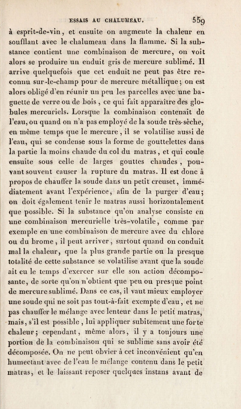 à esprit-de-vin, et ensuite on augmente la chaleur en soufflant avec le chalumeau dans la flamme. Si la sub¬ stance contient une combinaison de mercure, on voit alors se produire un enduit gris de mercure sublimé. Il arrive quelquefois que cet enduit ne peut pas être re¬ connu sur-le-champ pour de mercure métallique 5 on est alors obligé d’en réunir un peu les parcelles avec une ba¬ guette de verre ou de bois , ce qui fait apparaître des glo¬ bules mercuriels. Lorsque la combinaison contenait de l’eau, ou quand on n’a pas employé de la soude très-sèche, en même temps que le mercure , il se volatilise aussi de l’eau, qui se condense sous la forme de gouttelettes dans la partie la moins chaude du col du matras, et qui coule ensuite sous celle de larges gouttes chaudes , pou¬ vant souvent causer la rupture du matras. Il est donc à propos de chauffer la soude dans un petit creuset, immé¬ diatement avant l’expérience, afin de la purger d’eau5 on doit également tenir le matras aussi horizontalement que possible. Si la substance qu’on analyse consiste en une combinaison mercurielle très-volatile, comme par exemple en une combinaison de mercure avec du chlore ou du brome , il peut arriver, surtout quand on conduit mal la chaleur, que la plus grande partie ou la presque totalité de cette substance se volatilise avant que la soude ait eu le temps d’exercer sur elle son action décompo¬ sante, de sorte qu’on n’obtient que peu ou presque point de mercure sublimé. Dans ce cas, il vaut mieux employer une soude cpii ne soit pas tout-à-fait exempte d’eau, et 11e pas chaufferie mélange avec lenteur dans le petit matras, mais, s’il est possible , lui appliquer subitement une forte chaleur5 cependant, même alors, il y a toujours une portion de la combinaison qui se sublime sans avoir été décomposée. On ne peut obvier à cet inconvénient qu’en humectant avec de l’eau le mélange contenu dans le petit matras, et le laissant reposer quelques instans avant de