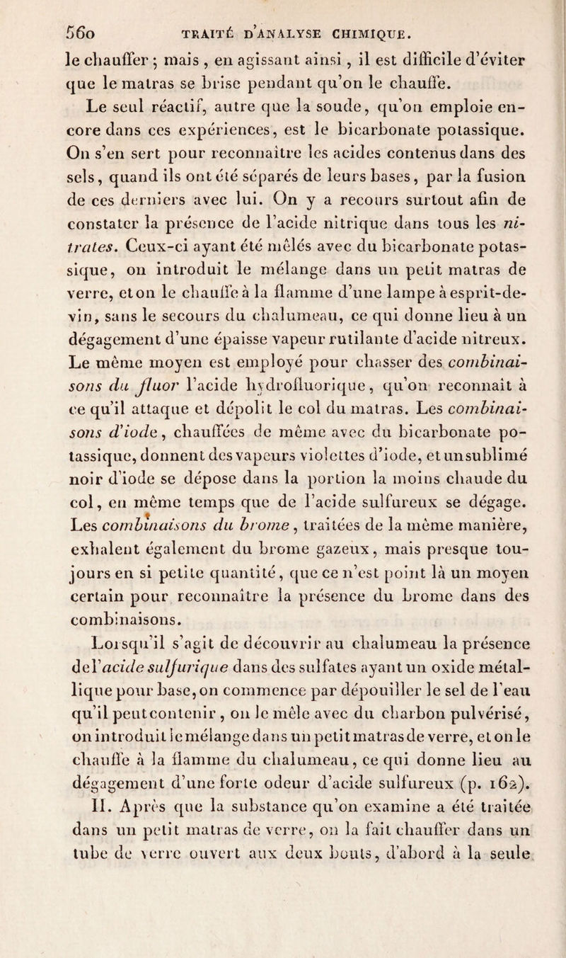le chauffer ; mais , en agissant ainsi , il est difficile d’éviter que le malras se brise pendant qu’on le chauffe. Le seul réactif, autre que la soude, qu’on emploie en¬ core dans ces expériences, est le bicarbonate potassique. On s’en sert pour reconnaître les acides contenus dans des sels, quand ils ont été séparés de leurs bases, par la fusion de ces derniers avec lui. On y a recours surtout afin de constater la présence de l’acide nitrique dans tous les ni¬ trates. Ceux-ci ayant été mêlés avec du bicarbonate potas¬ sique, on introduit le mélange dans un petit matras de verre, cton le chauffe à la flamme d’une lampe à esprit-de- vin, sans le secours du chalumeau, ce qui donne lieu à un dégagement d’une épaisse vapeur rutilante d’acide nitreux. Le même moyen est employé pour chasser des combinai¬ sons du fluor l’acide liydrofluorique, qu’on reconnaît à ce qu’il attaque et dépolît le col du matras. Les combinai¬ sons d'iode, chauffées de même avec du bicarbonate po¬ tassique, donnent des vapeurs violettes d’iode, etunsublimé noir d’iode se dépose dans la portion la moins chaude du col, en même temps que de l’acide sulfureux se dégage. Les combinaisons du brome, traitées de la même manière, exhalent également du brome gazeux, mais presque tou¬ jours en si petite quantité, que ce n’est point là un moyen certain pour reconnaître la présence du brome dans des combinaisons. Lorsqu’il s’agit de découvrir au chalumeau la présence del’ncû/c? suljurique dans des sulfates ayant un oxide métal¬ lique pour base, on commence par dépouiller le sel de l’eau qu’il peut contenir , on le mêle avec du charbon pulvérisé, on introduit ie mélange dans un petit matras de verre, et on le chauffe à la flamme du chalumeau, ce qui donne lieu au dégagement d’une forte odeur d’acide sulfureux (p. 16-2). II. Après que la substance qu’on examine a été traitée dans un petit matras de verre, on la fait chauffer dans un tube de verre ouvert aux deux bouts, d’abord à la seule