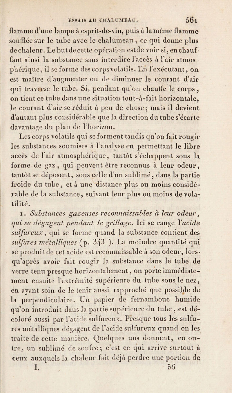 flamme d’une lampe à esprit-de-vin, puis à la même flamme soufflée sur le tube avec le chalumeau , ce qui donne plus de chaleur. Le but de celte opération estde voir si, en chauf¬ fant ainsi la substance sans interdire l’accès à l’air atmos phérique, il se forme des corps volatils. En l’exécutant, on est maître d’augmenter ou de diminuer le courant d’air qui traverse le tube. Si, pendant qu’on chauffe le corps , on tient ce tube dans une situation tout-à-fait horizontale, le courant d’air se réduit à peu de chose 5 mais il devient d’autant plus considérable que la direction du tube s’écarte davantage du plan de l’horizon. Les corps volatils qui se forment tandis qu’on fait rougir les substances soumises à l’analyse en permettant le libre accès de l’air atmosphérique, tantôt s’échappent sous la forme de gaz, ejui peuvent être reconnus à leur odeur, tantôt se déposent, sous celle d’un sublimé, dans la partie froide du tube, et à une distance plus ou moins considé¬ rable de la substance, suivant leur plus ou moins de vola¬ tilité. 1. Substances gazeuses reconnaissables à leur odeur, qui se dégagent pendant le grillage. Ici se range Yacide sulfureux, qui se forme quand la substance contient des sulfures métalliques (p. 3/[3 ). La moindre quantité qui se produit de cet acide est reconnaissable à son odeur, lors- qu’après avoir fait rougir la substance dans le tube de verre tenu presque horizontalement, on porte immédiate¬ ment ensuite l’extrémité supérieure du tube sous le nez, en ayant soin de le tenir aussi rapproché que possible de la perpendiculaire. Un papier de fernambouc humide qu’on introduit dans la partie supérieure du tube , est dé¬ coloré aussi par l’acide sulfureux. Presque tous les sulfu¬ res métalliques dégagent de l’acide sulfureux quand on les traite de cette manière. Quelques uns donnent, en ou¬ tre, un sublimé de soufre -, c’est ce qui arrive surtout à ceux auxquels la chaleur fait déjà perdre une portion de I. ' 56 /