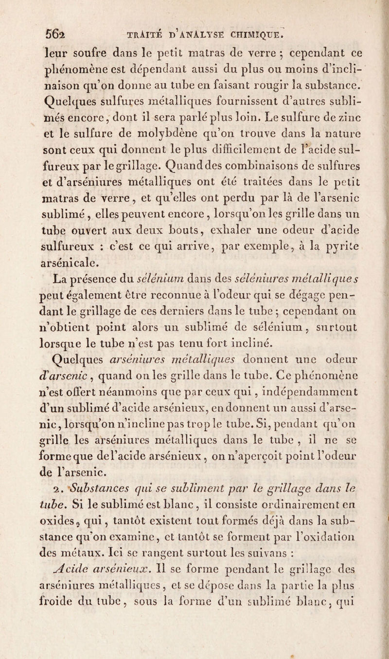leur soufre dans le petit matras de verre 5 cependant ce phénomène est dépendant aussi du plus ou moins d’incli¬ naison qu’on donne au tube en faisant rougir la substance. Quelques sulfures métalliques fournissent d’autres subli¬ més encore, dont il sera parlé plus loin. Le sulfure de zinc et le sulfure de molybdène qu’on trouve dans la nature sont ceux qui donnent le plus difficilement de l’acide sul¬ fureux par le grillage. Quand des combinaisons de sulfures et d’arséniures métalliques ont été traitées dans le petit matras de verre, et qu’elles ont perdu par là de l’arsenic sublimé , elles peuvent encore, lorsqu’on les grille dans un tube ouvert aux deux bouts, exhaler une odeur d’acide sulfureux : c’est ce qui arrive, par exemple, à la pyrite arsénicale. La présence du sélénium dans des séléniures métallique s peut également être reconnue à l’odeur qui se dégage pen¬ dant le grillage de ces derniers dans le tube 5 cependant on n’obtient point alors un sublimé de sélénium, surtout lorsque le tube 11’est pas tenu fort incliné. Quelques arséniures métalliques donnent une odeur d'arsenic , quand on les grille dans le tube. Ce phénomène n’est offert néanmoins que par ceux qui, indépendamment d’un sublimé d’acide arsénieux, en donnent un aussi d’arse¬ nic, lorsqu’on 11’inclinepas trop le tube. Si, pendant qu’on grille les arséniures métalliques dans le tube , il ne se forme que de l’acide arsénieux, on n’aperçoit point l’odeur de l’arsenic. 2. Substances qui se subliment par le grillage dans le tube. Si le sublimé est blanc , il consiste ordinairement en oxides a qui, tantôt existent tout formés déjà dans la sub¬ stance qu’on examine, et tantôt se forment par l’oxidation des métaux. Ici se rangent surtout les suivans : Acide arsénieux. 11 se forme pendant le grillage des arséniures métalliques, et se dépose dans la partie la plus froide du tube, sous la forme d’un sublimé blanc, qui