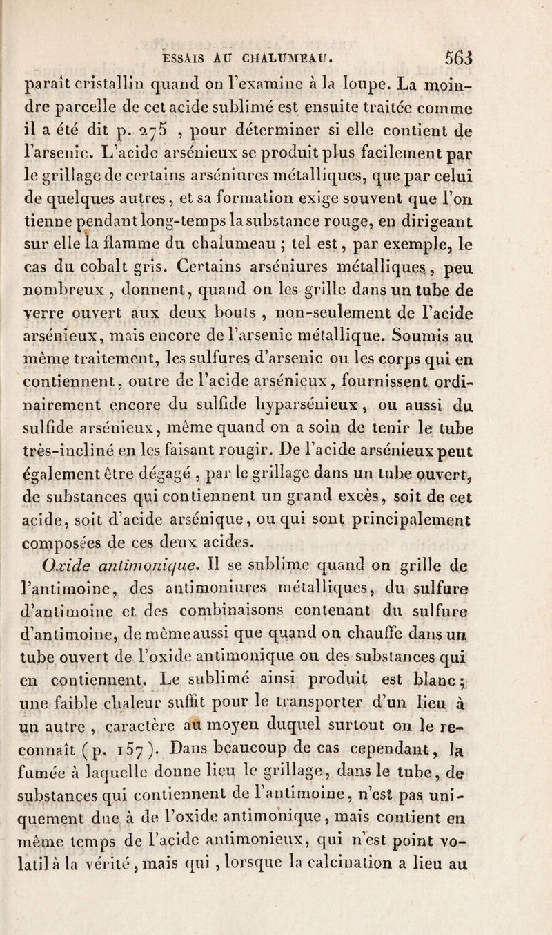 parait cristallin quand on l’examine à la loupe. La moin¬ dre parcelle de cet acide sublimé est ensuite traitée comme il a été dit p. 2^5 , pour déterminer si elle contient de l’arsenic. L’acide arsénieux se produit plus facilement par le grillage de certains arséniures métalliques, que par celui de quelques autres, et sa formation exige souvent que l’on tienne pendant long-temps la substance rouge, en dirigeant sur elle la flamme du chalumeau ; tel est, par exemple, le cas du cobalt gris. Certains arséniures métalliques, peu nombreux , donnent, quand on les grille dans un tube de verre ouvert aux deux bouts , non-seulement de l’acide arsénieux, mais encore de l’arsenic métallique. Soumis au même traitement, les sulfures d’arsenic ou les corps qui en contiennent, outre de l’acide arsénieux, fournissent ordi¬ nairement encore du sulfide byparsénieux, ou aussi du sulfide arsénieux, même quand on a soin de tenir le tube très-incliné en les faisant rougir. De l’acide arsénieux peut également être dégagé , par le grillage dans un tube ouvert, de substances qui contiennent un grand excès, soit de cet acide, soit d’acide arsénique, ou qui sont principalement composées de ces deux acides. Oxide anlimonique. Il se sublime quand on grille de l’antimoine, des antimoniures métalliques, du sulfure d’antimoine et des combinaisons contenant du sulfure d’antimoine, demêmeaussi que quand on chauffe dans un tube ouvert de l’oxide anlimonique ou des substances qui en contiennent. Le sublimé ainsi produit est blanc ; une faible chaleur suffit pour le transporter d’un lieu à un autre , caractère au moyen duquel surtout on le re¬ connaît ( p. i5y). Dans beaucoup de cas cependant , la fumée à laquelle donne lieu le grillage, dans le tube, de substances qui contiennent de 1 antimoine, n’est pas uni¬ quement due à de l’oxide antimonique, mais contient en même temps de l’acide antimonieux, qui n’est point vo¬ latil à la vérité, mais qui , lorsque la calcination a lieu au