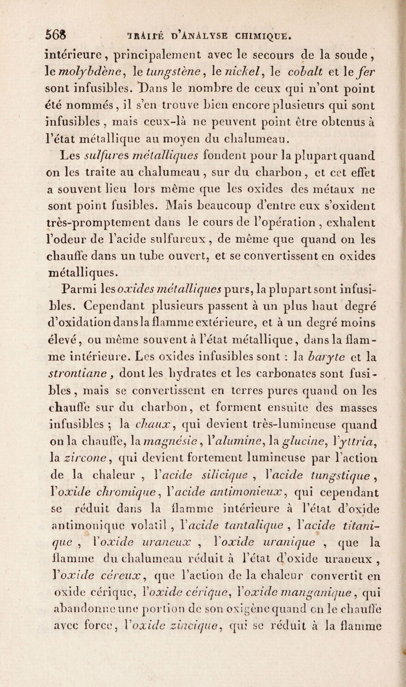 intérieure, principalement avec le secours de la soude, le molybdène, le tungstène, le nickel, le cobalt et 1 e fer sont infusibles. Dans le nombre de ceux qui n’ont point été nommés, il s’en trouve bien encore plusieurs qui sont infusibles , mais ceux-là ne peuvent point être obtenus à l’état métallique au moyen du chalumeau. Les sulfure s métalliques fondent pour la plupart quand on les traite au chalumeau , sur du charbon, et cet effet a souvent lieu lors même que les oxides des métaux ne sont point fusibles. Mais beaucoup d’entre eux s’oxident très-promptement dans le cours de l’opération , exhalent l’odeur de l’acicle sulfureux, de même que quand on les chauffe dans un tube ouvert, et se convertissent en oxides métalliques. Parmi les oxides métalliques purs, la plupart sont infusi¬ bles. Cependant plusieurs passent à un plus haut degré d’oxidation dans la flamme extérieure, et à un degré moins élevé, ou même souvent h l’état métallique, dans la flam¬ me intérieure. Les oxides infusibles sont : la baryte et la strontiane y dont les hydrates et les carbonates sont fusi¬ bles, mais se convertissent en terres pures quand on les chauffe sur du charbon, et forment ensuite des masses infusibles ; la chaux, qui devient très-lumineuse c[uand onia chauffe, la magnésie , Y alumine, la glucine, 1 yttria, la zircone, qui devient fortement lumineuse par l’action de la chaleur , Y acide siliciqae , Y acide tungstique , Y oxide chromique, Y acide antimonieux, qui cependant se réduit dans la flamme intérieure à l’état d’oxide antimonique volatil , Y acide tantalique , Yacide titani- que , Y oxide uraneux , Y oxide uronique , que la flamme du chalumeau réduit à l’état d’oxide uraneux, Y oxide céreux, que l’action de la chaleur convertit en oxide cériquc, Yoxide cèrique, Y oxide man ganique, qui abandonne une portion de son oxigène quand en le chauffe avec force, Yoxide zincique, qui se réduit à la flamme