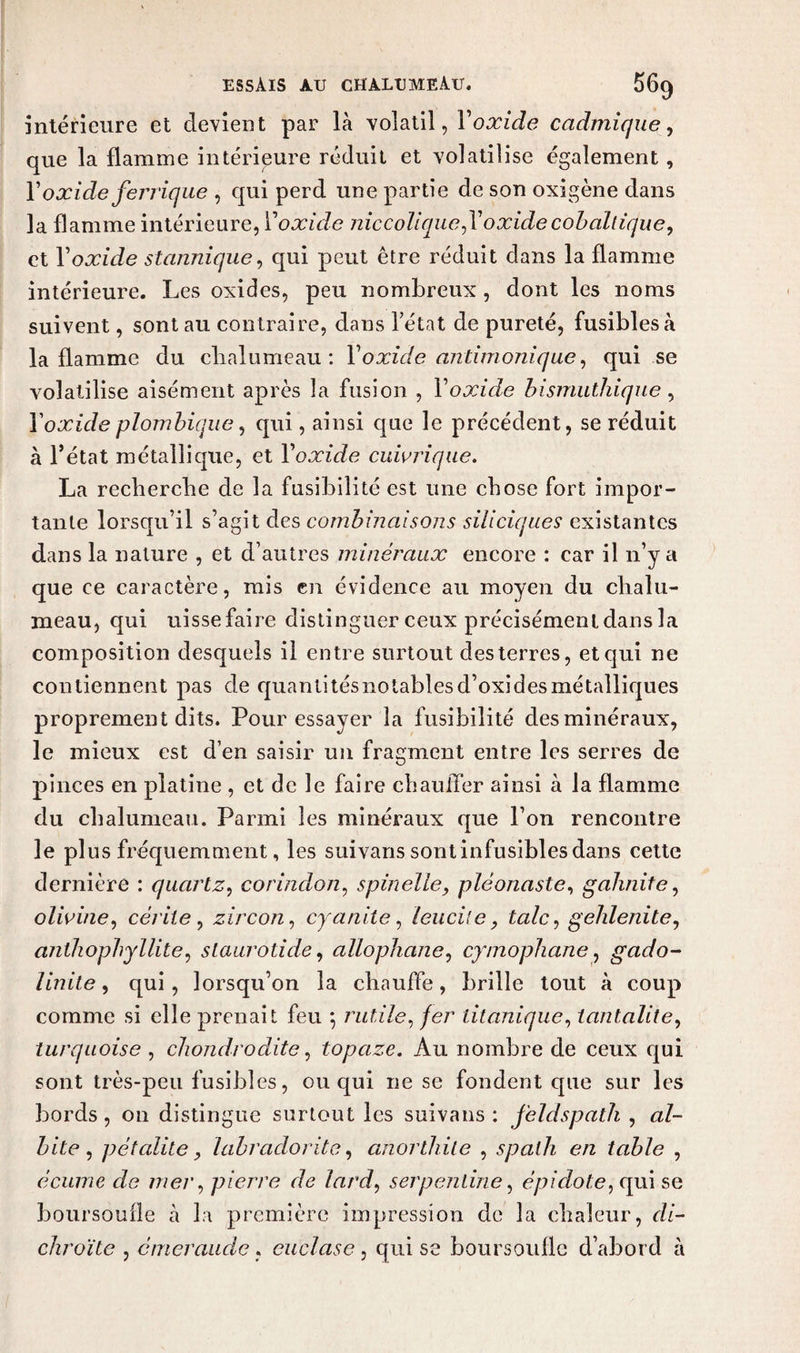 intérieure et devient par là volatil, Y oxide cadmique, que la flamme intérieure réduit et volatilise également, Y oxide ferrique , qui perd une partie de son oxigène dans la flamme intérieure, Y oxide niccoliquefoxide cobaltique, et Y oxide stannique, qui peut être réduit dans la flamme intérieure. Les oxides, peu nombreux, dont les noms suivent, sont au contraire, dans l’état de pureté, fusibles à la flamme du chalumeau: Yoxide antimonique, qui se volatilise aisément après la fusion , Y oxide bismuthique, Y oxide plombique, qui, ainsi que le précédent, se réduit à l’état métallique, et Y oxide cuivrique. La recherche de la fusibilité est une chose fort impor¬ tante lorsqu’il s’agit des combinaisons siliciques existantes dans la nature , et d’autres minéraux encore : car il n’y a que ce caractère, mis en évidence au moyen du chalu¬ meau, qui uisse faire distinguer ceux précisément dans la composition desquels il entre surtout des terres, et qui ne contiennent pas de quantitésnotablesd’oxidesmétalliques proprement dits. Pour essayer la fusibilité des minéraux, le mieux est d’en saisir un fragment entre les serres de pinces en platine , et de le faire chauffer ainsi à la flamme du chalumeau. Parmi les minéraux que l’on rencontre le plus fréquemment, les suivans sont infusibles dans cette dernière : quartz, corindon, spin elle, pléonaste, gahnite, olivine, cériie, zircon, cyanite, leuciie, talc, gehlenite, anihophyllite, staurotide, allophane, cymophane, gado- Unité, qui, lorsqu’on la chauffe, brille tout à coup comme si elle prenait feu 5 rutile, /er titanique, lantalite, turquoise , chondrodite, topaze. Au nombre de ceux qui sont très-peu fusibles, ou qui ne se fondent que sur les bords, on distingue surtout les suivans : feldspath , al- bite , pétalite y labradorite, anorthile , spath en table , écume de mer, pierre de lard, serpentine, épi dote, qui se boursoufle à la première impression de la chaleur, di- chroïte , émeraude. euclase, qui se boursoufle d’abord à