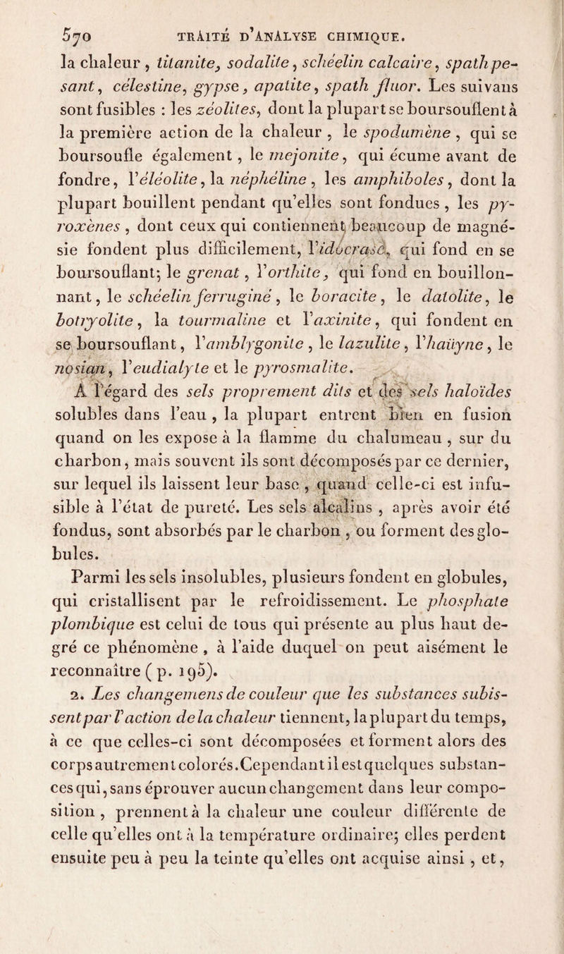la clialeur , tilanite9 sodalite , schéelin calcaire, spath pe¬ sant, célestine, gypse, apalite, spath fluor. Les suivans sont fusibles : zéolites^ dont la plupart se boursouflent à la première action de la chaleur , le spodumène , qui se boursoufle également, le mejonite, qui écume avant de fondre, Yéléolite, la nèphèline , les amphiboles, dont la plupart bouillent pendant qu’elles sont fondues , les py- roxènes , dont ceux qui contiennent beaucoup de magné¬ sie fondent plus difficilement, l’^ocraffi, qui fond en se boursouflant*, le grenat, Y orthite, qui fond en bouillon¬ nant , le schéelin ferruginè, le boracite , le datolite, le hotryolile, la tourmaline et Yaxinite, qui fondent en se boursouflant, Y amblygonile , le lazulite, l’/zÆüy/ze, le nosian, Y eudialyle et le pyrosmalite. À l’égard des se/s proprement dits et des sc/s haloïdes solubles dans beau , la plupart entrent bien en fusion quand on les expose à la flamme du chalumeau , sur du charbon, mais souvent ils sont décomposés par ce dernier, sur lequel ils laissent leur base , quand celle-ci est infu¬ sible à l’état de pureté. Les sels alcalins , après avoir été fondus, sont absorbés par le charbon , ou forment des glo¬ bules. Parmi les sels insolubles, plusieurs fondent en globules, qui cristallisent par le refroidissement. Le phosphate plombique est celui de tous qui présente au plus haut de¬ gré ce phénomène , à l’aide duquel on peut aisément le reconnaître ( p. 195). 2. Les changemens de couleur que les substances subis¬ sentpar Vaction delà chaleur tiennent, laplupart du temps, à ce que celles-ci sont décomposées et forment alors des corps autrement colorés.Cependant il est quelques subs tan¬ ces qui, sans éprouver aucun changement dans leur compo¬ sition , prennent à la chaleur une couleur différente de celle qu’elles ont à la température ordinaire; elles perdent ensuite peu à peu la teinte qu’elles ont acquise ainsi , et,