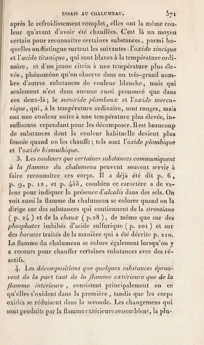 après le refroidissement complet, elles ont la même cou¬ leur qu’avant d’avoir été chauffées. C’est là un moyen certain pour reconnaître certaines substances, parmi les¬ quelles on distingue surtout les suivantes : Y oxide zincique et Y acide titanique, qui sont blancs à la température ordi¬ naire , et d’un jaune citrin à une température plus éle¬ vée , phénomène qu’on observe dans un très-grand nom¬ bre d’autres substances de couleur blanche, mais qui seulement n’est dans aucune aussi prononcé que dans ces deux-là 5 le suroxide piombeux et Y oxide mercu- rique, qui, à la température ordinaire, sont rouges, mais ont une couleur noire à une température plus élevée, in¬ suffisante cependant pour les décomposer. Il est beaucoup de substances dont la couleur habituelle devient plus foncée quand on les chauffe *, tels sont Y oxide plombiquc et Y oxide bismuthique. 3. Les couleurs que certaines substances communiquent à la jlamme du chalumeau peuvent souvent servir à faire reconnaître ces corps. Il a déjà été dit p. 6 , p. c), p. 12 , et p. 4^5, combien ce caractère a de va¬ leur pour indiquer la présence d'alcalis dans des sels. On voit aussi la flamme du chalumeau se colorer quand on la dirige sur des substances qui contiennent de la strontiane ( p. 24 ) et de la chaux ( p.28 ), de même que sur des phosphates imbibés d’acide sulfurique ( p. 201 ) et sur des borates traités de la manière qui a été décrite p. 210. La flamme du chalumeau se colore également lorsqu’on y a recours pour chauffer certaines substances avec des ré¬ actifs. 4. Les décompositions que quelques substances éprou¬ vent de la part tant de la flamme extérieure que de la flamme intérieure , consistent principalement en ce qu’elles s’oxident dans la première, tandis que les corps oxides se réduisent dans la seconde. Les changemens qui sont produits par la flamme extérieure ressemblent, la plu-