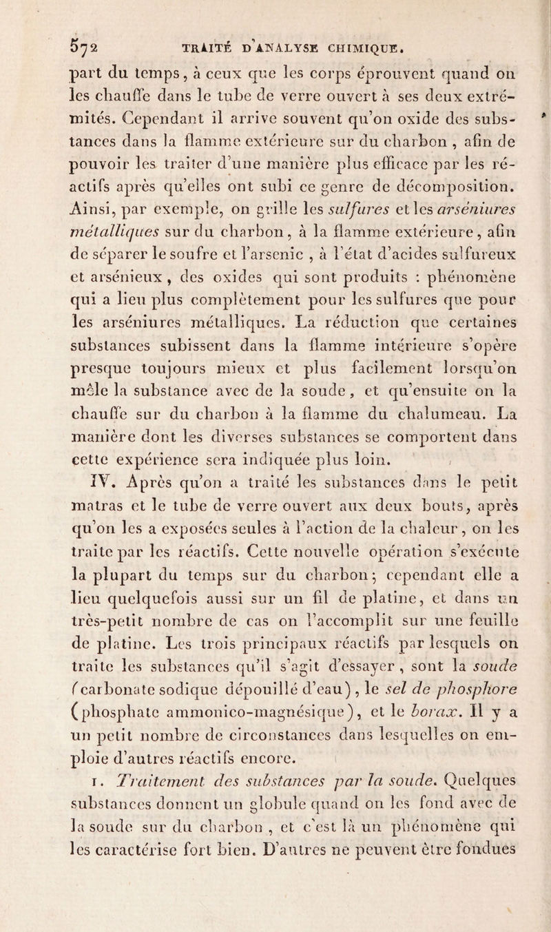 part du temps, à ceux que les corps éprouvent quand on les cliauffe dans le tube de verre ouvert à ses deux extré¬ mités. Cependant il arrive souvent qu’on oxide des subs¬ tances dans la flamme extérieure sur du charbon , afin de pouvoir les trader d’une manière plus efficace par les ré¬ actifs après quelles ont subi ce genre de décomposition. Ainsi, par exemple, on grille les sulfures et les arsèniures métalliques sur du charbon, à la flamme extérieure, afin de séparer le soufre et l’arsenic , à l’état d’acides sulfureux et arsénieux , des oxides qui sont produits : phénomène qui a lieu plus complètement pour les sulfures que pour les arsèniures métalliques. La réduction que certaines substances subissent dans la flamme intérieure s’opère presque toujours mieux et plus facilement lorsqu’on mêle la substance avec de la soude, et qu’ensuite on la chauffe sur du charbon à la flamme du chalumeau. La manière dont les diverses substances se comportent dans cette expérience sera indiquée plus loin. IV. Après qu’on a traité les substances dans le petit matras et le tube de verre ouvert aux deux bouts, après qu’on les a exposées seules à l’action de la chaleur, on les traite par les réactifs. Cette nouvelle opération s’exécute la plupart du temps sur du charbon; cependant elle a lieu quelquefois aussi sur un fil de platine, et dans un très-petit nombre de cas on l’accomplit sur une feuille de platine. Les trois principaux réactifs par lesquels on traite les substances qu’il s’agit d’essayer , sont la soude (carbonate sodique dépouillé d’eau) , le sel de phosphore (phosphate ammonico-magnésique), et le borax. Il y a un petit nombre de circonstances dans lesquelles on em¬ ploie d’autres réactifs encore. i. Traitement des substances par la soude. Quelques substances donnent un globule quand on les fond avec de la soude sur du charbon , et c'est là un phénomène qui les caractérise fort bien. D’autres ne peuvent être fondues