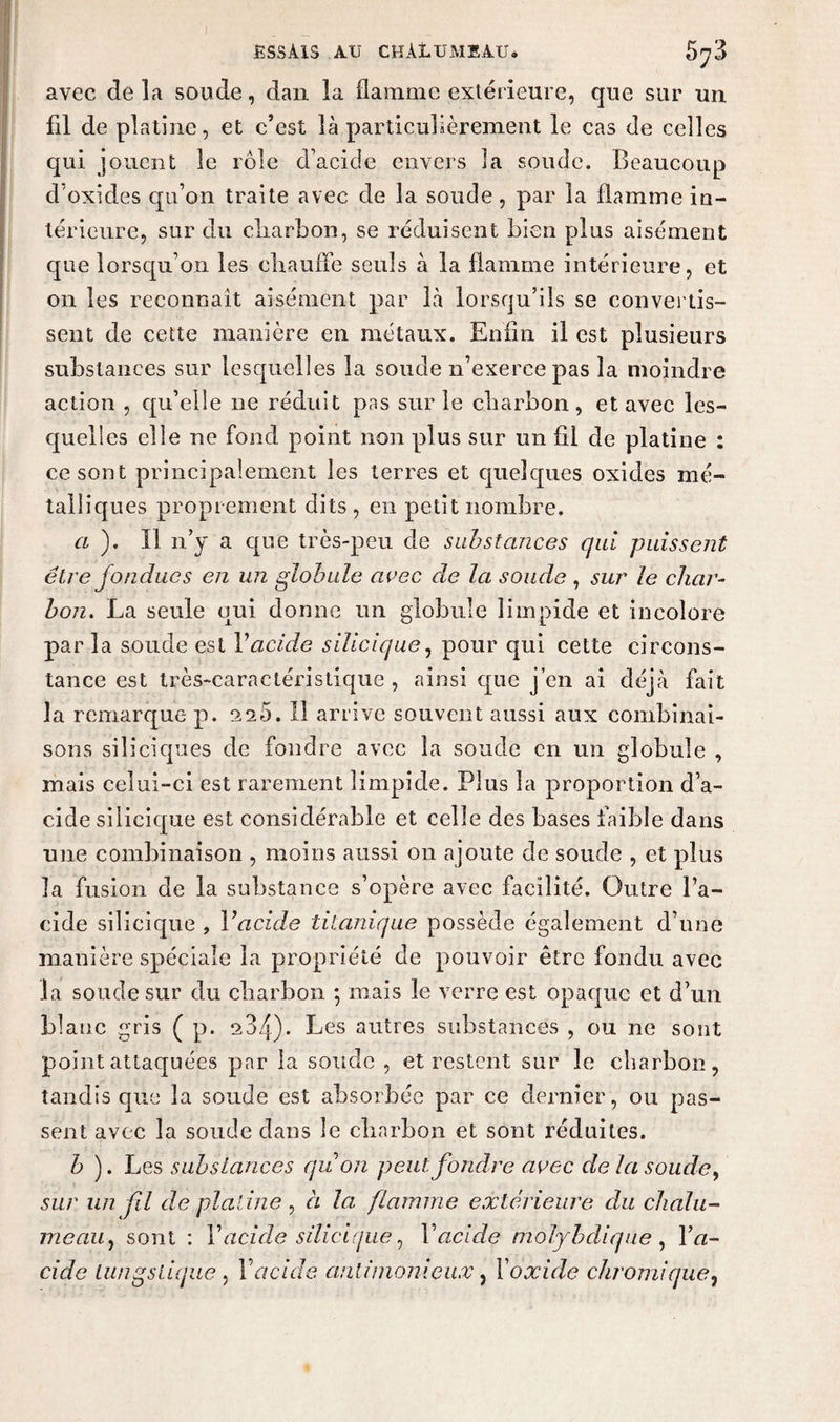 avec delà sonde, dan la flamme extérieure, que sur un fil de platine, et c’est là particulièrement le cas de celles qui jouent le rôle d’acide envers la soude. Beaucoup d’oxides qu’on traite avec de la soude, par la flamme in¬ térieure, sur du cliarbon, se réduisent bien plus aisément que lorsqu’on les chauffe seuls à la flamme intérieure, et on les reconnaît aisément par là lorsqu’ils se convertis¬ sent de cette manière en métaux. Enfin il est plusieurs substances sur lesquelles la soude n’exerce pas la moindre action , qu’elle ne réduit pas sur le charbon, et avec les¬ quelles elle ne fond point non plus sur un fil de platine : ce sont principalement les terres et quelques oxides mé¬ talliques proprement dits, en petit nombre. a ). Il n’y a que très-peu de substances qui puissent être fondues en un globule avec de la soude , sur le char¬ bon., La seule qui donne un globule limpide et incolore par la soude est Vacide silicique, pour qui cette circons¬ tance est très-caractéristique , ainsi que j’en ai déjà fait la remarque p. 11 arrive souvent aussi aux combinai¬ sons siliciques de fondre avec la soude en un globule , mais celui-ci est rarement limpide. Plus la proportion d’a¬ cide silicique est considérable et celle des bases faible dans une combinaison , moins aussi on ajoute de soude , et plus la fusion de la substance s’opère avec facilité. Outre l’a¬ cide silicique , Vacide titanique possède également d’une manière spéciale la propriété de pouvoir être fondu avec la soude sur du charbon \ mais le verre est opaque et d’un blanc gris ( p. 234). Les autres substances , ou ne sont point attaquées par la soucie , et restent sur le charbon, tandis que la soude est absorbée par ce dernier, ou pas¬ sent avec la soude clans le charbon et sont réduites. b ). Les substances quon peut fondre avec de la soude, sur un fil de platine , à la flamme extérieure du chalu¬ meau , sont : Y acide silicique, V acide nioiybdiqne , Y a- cide lungsiique , Y acide antimoniaux, X oxide chromique,