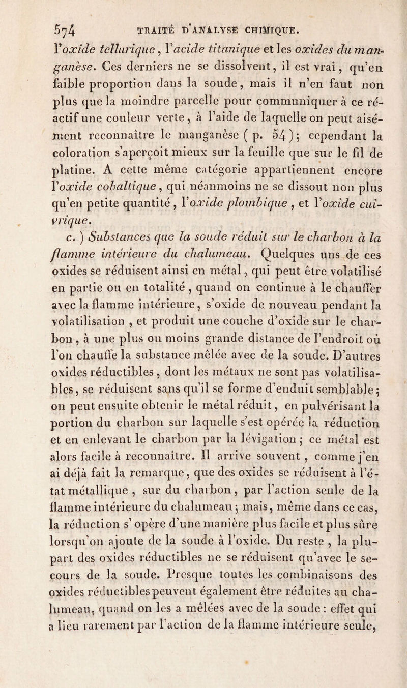Y oxide tellurique, Y acide titanique et les oxides du man¬ ganèse. Ces derniers ne se dissolvent, il est vrai, qu’en faible proportion dans la soude, mais il n’en faut non plus que la moindre parcelle pour communiquer à ce ré¬ actif une couleur verte, à l’aide de laquelle on peut aisé¬ ment reconnaître le manganèse ( p. 54); cependant la coloration s’aperçoit mieux sur la feuille que sur le fil de platine. A cette même catégorie appartiennent encore Yoxide cobaliique, qui néanmoins ne se dissout non plus qu’en petite quantité , Yoxide plombique , et Yoxide cui¬ vrique. c. ) Substances que la soude réduit sur le charbon ci la flamme intérieure du chalumeau. Quelques uns de ces oxides se réduisent ainsi en métal, qui peut être volatilisé en partie ou en totalité , quand on continue à le chauffer avec la flamme intérieure, s’oxide de nouveau pendant la volatilisation , et produit une couche d’oxide sur le char¬ bon , à une plus ou moins grande distance de l’endroit où l’on chauffe la substance mêlée avec de la soude. D’autres oxides réductibles , dont les métaux ne sont pas volatilisa- bles, se réduisent sans qu’il se forme d’enduit semblable; on peut ensuite obtenir le métal réduit, en pulvérisant la portion du charbon sur laquelle s’est opérée la réduction et en enlevant le charbon par la lévigation ; ce métal est alors facile à reconnaître. Il arrive souvent , comme j’en ai déjà fait la remarque, que des oxides se réduisent à l’é¬ tat métallique , sur du charbon, par faction seule de la flamme intérieure du chalumeau ; mais, même dans ce cas, la réduction s’ opère d’une manière plus facile et plus sûre lorsqu’on a joute de la soude à l’oxide. Du reste , la plu¬ part des oxides réductibles ne se réduisent qu’avec le se¬ cours de la soude. Presque toutes les combinaisons des oxides réductibles peuvent également être réduites au cha¬ lumeau. quand on les a mêlées avec de la soude : effet qui a lieu rarement par faction de la flamme intérieure seule,