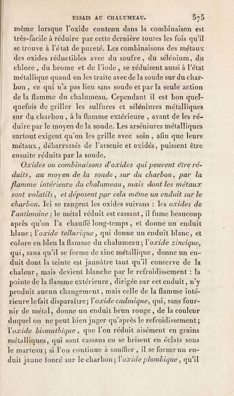 même lorsque l’oxide contenu dans la combinaison est très-facile à réduire par cette dernière toutes les fois qu’il se trouve à l’état de pureté. Les combinaisons des métaux des oxides réductibles avec du soufre, du sélénium, du chlore , du brome et de l’iode , se réduisent aussi à l’état métallique quand on les traite avec de la soude sur du char¬ bon , ce qui n’a pas lieu sans soude et par la seule action de la flamme du chalumeau. Cependant il est bon quel¬ quefois de griller les sulfures et séléniures métalliques sur du charbon , à la flamme extérieure , avant de les ré¬ duire par le mo3'en de la soude. Les arséniures métalliques surtout exigent qu’on les grille avec soin , afin que leurs métaux, débarrassés de l’arsenic et oxidés, puissent être ensuite réduits par la soude. Oxides ou combinaisons d'oxides qui peuvent être ré¬ duits , au moyen de la soude , sur du charbon, par la flamme intérieure du chalumeau, mais dont les métaux sont volatils, et déposent par cela même un enduit sur le charbon. Ici se rangent les oxides suivans : les oxides de Y antimoine ; le métal réduit est cassant, il fume beaucoup après qu’on l’a chauffé long-temps , et donne un enduit blanc; Y oxide tellurique, qui donne un enduit blanc, et colore en bleu la flamme du chalumeau ; Y oxide zincique, qui, sans qu’il se forme de zinc métallique, donne un en¬ duit dont la teinte est jaunâtre tant qu’il conserve de la chaleur, mais devient blanche par le refroidissement : la pointe de la flamme extérieure, dirigée sur cet enduit, n’y produit aucun changement, mais celle de la flamme inté¬ rieure lefait disparaître; Y oxide cadjnique, qui, sans four¬ nir de métal, donne un enduit brun rouge , de la couleur duquel on ne peut bien juger qu’après le refroidissement; Y oxide bismuthique , que l’on réduit aisément en grains métalliques, qui sont cassans en se brisent en éclats sous le marteau ; si l’on continue à souffler , il se forme un en¬ duit jaune foncé sur le charbon; l’oxide plombiqiie, qu’il