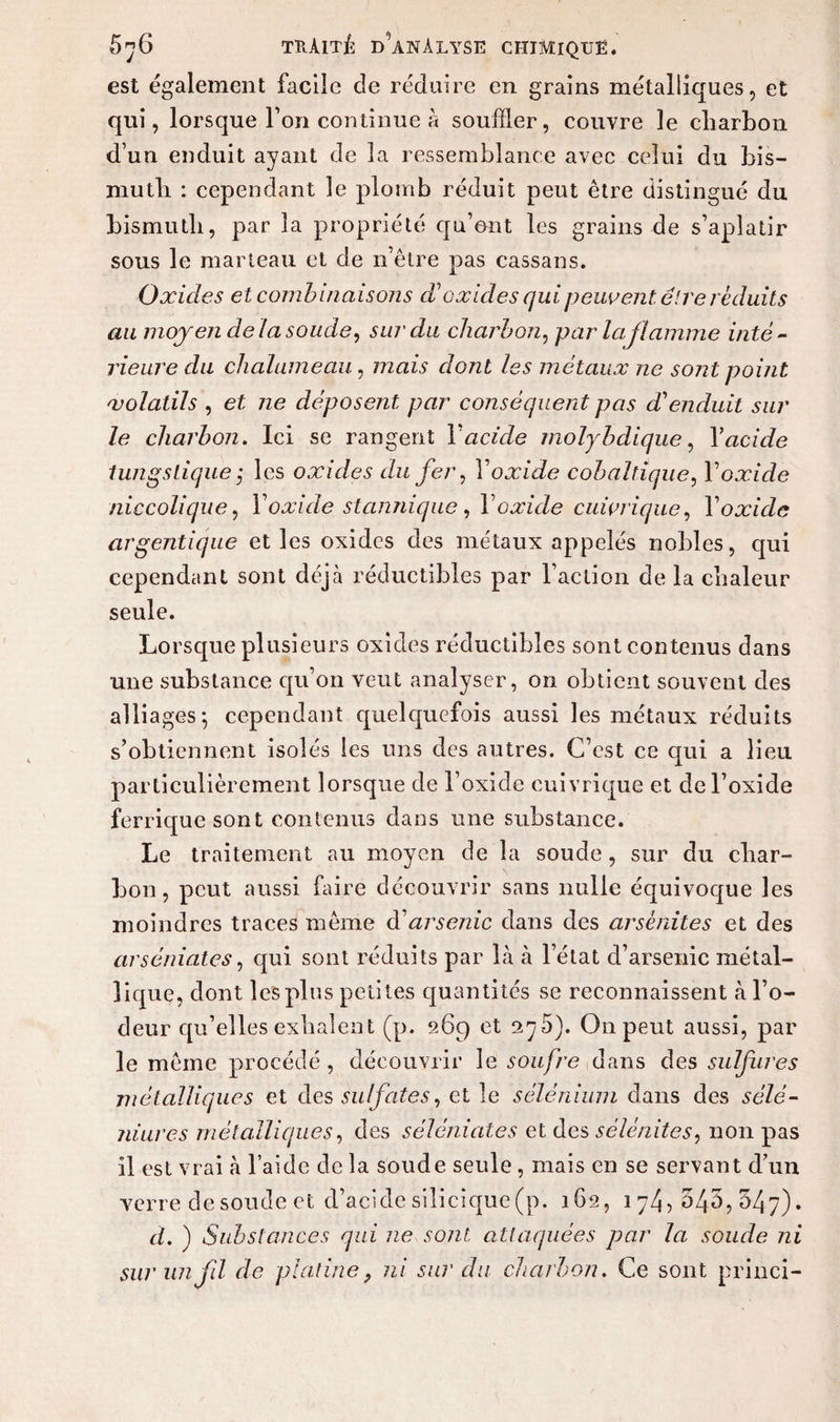 est également facile de réduire en grains métalliques, et qui, lorsque Ton continue à souffler, couvre le charbon d’un enduit ayant de 3a ressemblance avec celui du bis¬ muth : cependant le plomb réduit peut être distingué du bismuth, par la propriété qu’ont les grains de s’aplatir sous le marteau et de n être pas cassans. Oxides et combinaisons d?oxides qui peuvent être réduits au moyen de la soude, sur du charbon, par la flamme inté¬ rieure du chalumeau, mais dont les métaux ne sont point 'volatils , et ne déposent par conséquent pas d'enduit sur le charbon. Ici se rangent Y acide molybdique, Y acide tungslique ; les oxides du fer, Y oxide cobaltîque, Y oxide niccolique, Y oxide stannique, Y oxide cuivrique, Y oxide argentique et les oxides des métaux appelés nobles, qui cependant sont déjà réductibles par l’action de la chaleur seule. Lorsque plusieurs oxides réductibles sont contenus dans une substance qu’on veut analyser, on obtient souvent des alliages; cependant quelquefois aussi les métaux réduits s’obtiennent isolés les uns des autres. C’est ce qui a lieu particulièrement lorsque de l’oxicle cuivrique et de l’oxide ferrique sont contenus dans une substance. Le traitement au moyen de la soude , sur du char¬ bon, peut aussi faire découvrir sans nulle équivocjue les moindres traces même à1 arsenic dans des arsènites et des arséniates, qui sont réduits par là à l’état d’arsenic métal¬ lique, dont les plus petites quantités se reconnaissent à l’o¬ deur qu’elles exhalent (p. 269 et 276). O11 peut aussi, par le même procédé , découvrir le soufre dans des sulfures métalliques et des sulfates, et le sélénium dans des sélé- niures métalliques, des séléniates et des sélénites, non pas il est vrai à l’aide de la soude seule , mais en se servant d’un verre de soude et d’acide silicique (p. 162, 174,545,547). à. ) Substances qui ne sont attaquées par la soude ni sur un fil cle platinef ni sur du charbon. Ce sont princi-