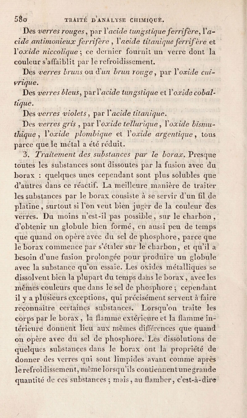 Des verres rouges, par Y acide i u ngs l iq uefe rrifère, Y a- eide antimonieux fer ri fer e , Y acide tit uniqueferrifère et Yoxide nie colique \ ce dernier fournit un verre dont la couleur s’affaiblit par le refroidissement. Des verres bruns ou d'un brun rouge, par Yoxide cui¬ vrique. Des verres bleus, ^rY acide tungsiique et Y oxide cobal- tique. Des verres violets, par Y acide titanique. Des verres gris , par Yoxide tellurique, Yoxide bismu¬ thique , Yoxide plombiqiie et Yoxide argentique, tous parce que le métal a été réduit. 3. Traitement des substances par le borax. Presque toutes les substances sont dissoutes par la fusion avec du borax : quelques unes cependant sont plus solubles que d’autres dans ce réactif. La meilleure manière de traiter les substances par le borax consiste à se servir d’un fil de platine , surtout si l’on veut bien juger de la couleur des verres. Du moins n’est-il pas possible, sur le charbon , d’obtenir un globule bien formé, en aussi peu de temps que quand on opère avec du sel de phosphore, parce que le borax commence par s’étaler sur le charbon, et qu’il a besoin d’une fusion prolongée pour produire un globule avec la substance qu’on essaie. Les oxides métalliques se dissolvent bien la plupart du temps dans le borax , avec les mêmes couleurs que dans le sel de phosphore } cependant il y a plusieurs exceptions, qui précisément servent à faire reconnaître certaines substances. Lorsqu’on traite les corps par le borax , la flamme extérieure et la flamme in¬ térieure donnent lieu aux mêmes différences que quand on opère avec du sel de phosphore. Les dissolutions de quelques substances dans le borax ont la propriété de donner des verres qui sont limpides avant comme après 1 e r e fr o i d i ssem en t, me me 1 o r s qu’ i 1 s c o n ti e un en t une g r an de quantité de ces substances \ niais, au flamber, c’est-à-dire