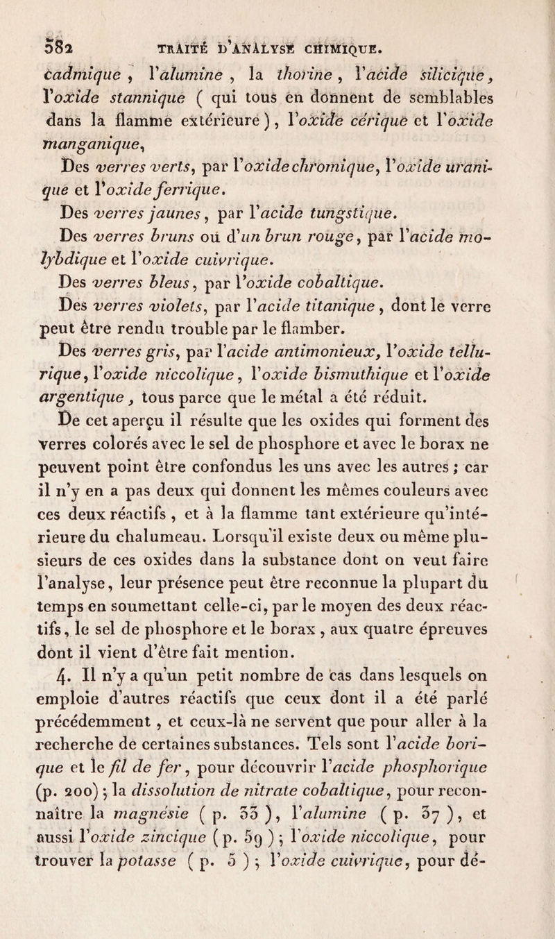 cadmique , X alumine , la thorine , Y acide silicique, Yoxide stannique ( qui tous eu donnent de semblables dans là flamme extérieure), Xoxide cérique et Xoxide manganique, Des verres verts, par X oxide chromique, Xoxide uruni¬ que et X oxide ferrique. Des verres jaunes, par l’aci Je tungstique. Des verres bruns oii d'un brun rouge, par Xacide mo- fybdique et Xoxide cuivrique. Des verres bleus, par Yoxide cobaltique. Des verres violets, par Xacide titanique , dont le verre peut être rendu trouble par le flamber. Des verres gris, par Xacide antimonieux, Xoxide tellu¬ rique, Xoxide niccolique, Xoxide bismuthique et l'oxide argentique, tous parce que le métal a été réduit. De cet aperçu il résulte que les oxides qui forment des verres colorés avec le sel de phosphore et avec le borax ne peuvent point être confondus les uns avec les autres ; car il n’y en a pas deux qui donnent les mêmes couleurs avec ces deux réactifs , et à la flamme tant extérieure qu’inté¬ rieure du chalumeau. Lorsqu’il existe deux ou même plu¬ sieurs de ces oxides dans la substance dont on veut faire l’analyse, leur présence peut être reconnue la plupart du temps en soumettant celle-ci, par le moyen des deux réac¬ tifs, le sel de phosphore et le borax , aux quatre épreuves dont il vient d’être fait mention. 4. Il n’y a qu’un petit nombre de cas dans lesquels on emploie d’autres réactifs que ceux dont il a été parié précédemment , et ceux-là ne servent que pour aller à la recherche de certaines substances. Tels sont Xacide bori¬ que et le fil de fer, pour découvrir Xacide phosphorique (p. 200)} la dissolution de nitrate cobaltique, pour recon¬ naître la magnésie ( p. 55 ), Xalumine ( p. 57 ), et aussi Xoxide zincique ( p. 5g ) ; Xoxide niccolique, pour trouyer la potasse ( p. 5 ) j Xoxide cuivrique, pour dé-