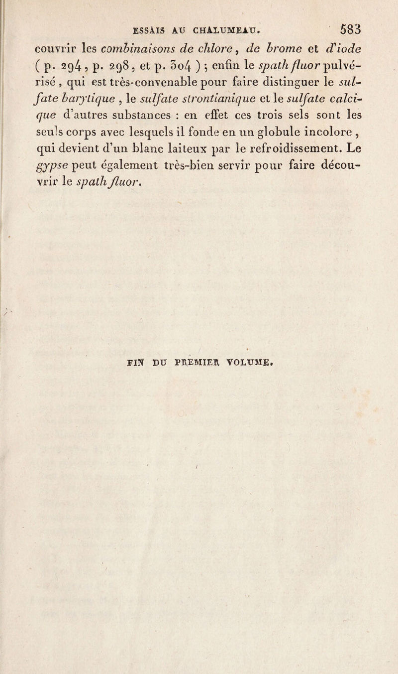 couvrir les comhinaisojis de chlore, de brome et d'iode ( p. 294 , p. 298, et p. 5o4 ) \ enfin le spathy7nor pulvé¬ risé , qui est très'convenable pour faire distinguer le sul¬ fate barytique , le sulfate slrontianique et le sulfate calci¬ que d'autres substances : en effet ces trois sels sont les seuls corps avec lesquels il fonde en un globule incolore ? qui devient d’un blanc laiteux par le refroidissement. Le gypse peut également très-bien servir pour faire décou¬ vrir le spath fluor. fin du premier volume.