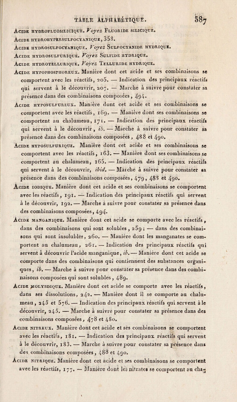 Acide hydrofluosilicique. Voyez Fluoride silicique. Acide hydrohypersulfocyanique, 353. Acide hydrosulfocyanique. Voyez Sulfocyanide hydrique. Acide hydrosulfurique. Voyez Sulfide hydrique. Acide hydrotellurique. Voyez Telluride hydrique. Acide hypophosphoreux. Manière dont cet acide et ses combinaisons se comportent avec les réactifs, 2o5. — Indication des principaux réactifs qui servent à le découvrir, 207. — Marche à suivre pour constater sa présence dans des combinaisons composées , 494* Acide hyfosulfureux. Manière dont cet acide et ses combinaisons se comportent avec les réactifs, 169. — Manière dont ses combinaisons se comportent au chalumeau, 171. — Indication des principaux réactifs qui servent à le découvrir , ib. — Marche à suivre pour constater sa présence dans des combinaisons composées , 48 8 et 49°* Acide hyposulfurioue. Manière dont cet acide et ses combinaisons se comportent avec les réactifs, i63. — Manière dont ses combinaisons se comportent au chalumeau, i65. — Indication des principaux réactifs qui servent à le découvrir, ibid. — Marche à suivre pour constater sa présence dans des combinaisons composées, 479 > 483 et 49°» Acide iodique. Manière dont cet acide et ses combinaisons se comportent avec les réactifs, 191. —Indication des principaux réactifs qui servent à le découvrir, 192. — Marche à suivre pour constater sa présence dans des combinaisons composées, 494* Acide manganique. Manière dont cet acide se comporte avec les réactifs, dans des combinaisons qui sont solubles , 259; — dans des combinai¬ sons qui sont insolubles, 260. — Manière dont les manganates se com¬ portent au chalumeau, 261. — Indication des principaux réactifs qui servent à découvrir l’acide manganique, ib.— Manière dont cet acide se comporte dans des combinaisons qui contiennent des substances organi¬ ques , ib. — Marche à suivre pour constater sa présence dans des combi¬ naisons composées qui sont solubles , 489. Acide juolybdique. Manière dont cet acide se comporte avec les réactifs, dans ses dissolutions, 242. — Manière dont il se comporte au chalu¬ meau, 2 45 et 576.— Indication des principaux réactifs qui servent à le découvrir, 2 45. — Marche à suivre pour constater sa présence dans des combinaisons composées, 478 et 480. Acide nitreux. Manière dont cet acide et scs combinaisons se comportent avec les réactifs, 181. — Indication des principaux réactifs qui servent à le découvrir, i83. — Marche à suivre pour constater sa présence dans des combinaisons composées, 488 et 490. Acide nitrique. Manière dont cet acide et ses combinaisons se comportent avec les réactifs, 177. — Manière dont les nitrates se comportent au cha»