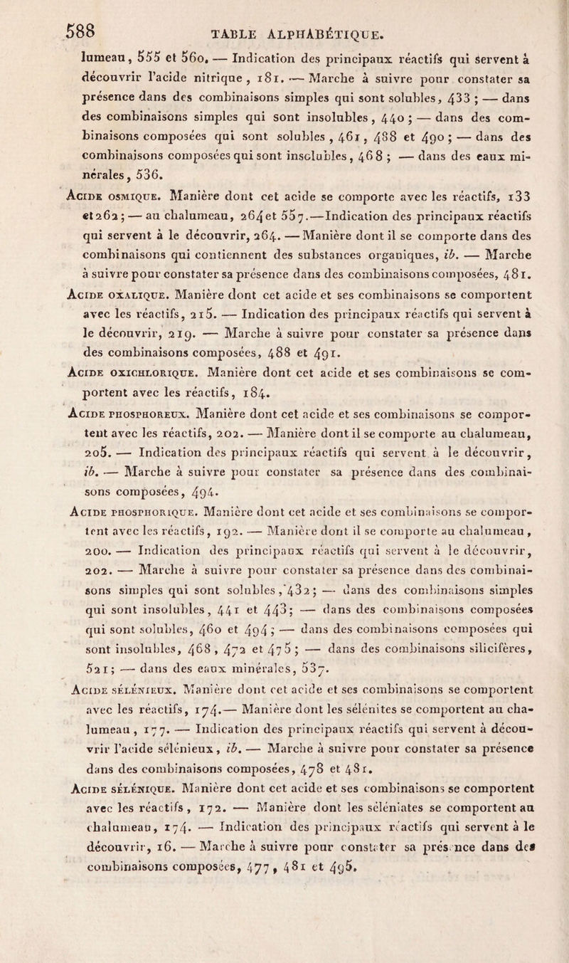 lumeau, 555 et 56o, — Indication des principaux réactifs qui Servent à découvrir l’acide nitrique, 181. — Marche à suivre pour constater sa présence dans des combinaisons simples qui sont solubles, 433 ; — dans des combinaisons simples qui sont insolubles, 440; — dans des com¬ binaisons composées qui sont solubles , 461, 488 et 49° ; — dans des combinaisons composées qui sont insolubles, 468 ; —• dans des eaux mi¬ nérales, 536. Acide osmique. Manière dont cet acide se comporte avec les réactifs, i33 et 262 ; — au chalumeau, 264et 557•—Indication des principaux réactifs qui servent à le découvrir, 264. — Manière dont il se comporte dans des combinaisons qui contiennent des substances organiques, ib. — Marche à suivre pour constater sa présence dans des combinaisons composées, 481. Acide oxalique. Manière dont cet acide et ses combinaisons se comportent avec les réactifs, 215. — Indication des principaux réactifs qui servent à le découvrir, 219. — Marche à suivre pour constater sa présence dans des combinaisons composées, 488 et 491* Acide oxichdorique. Manière dont cet acide et ses combinaisons se com¬ portent avec les réactifs, 184. Acide raosrHOREUx. Manière dont cet acide et ses combinaisons se compor¬ tent avec les réactifs, 202. — Manière dont il se comporte au chalumeau, 2o5. — Indication des principaux réactifs qui servent à le découvrir, ib. — Marche à suivre pour constater sa présence dans des combinai¬ sons composées, 494. Acide PHOsrnoiuQUE. Manière dont cet acide et ses combinaisons se compor¬ tent avec les réactifs, 192. — Manière dont il se comporte au chalumeau , 200. — Indication des principaux réactifs qui servent à le découvrir, 202. — Marche à suivre pour constater sa présence dans des combinai¬ sons simples qui sont solubles , 432 ; — dans des combinaisons simples qui sont insolubles, 441 et 44^; — dans des combinaisons composées qui sont solubles, 460 et 494» — dans des combinaisons composées qui sont insolubles, 468, 472 et 47 5 ; — dans des combinaisons silicifères, 52 1; — dans des eaux minérales, 53y. Acide sélénieux. Manière dont cet acide et ses combinaisons se comportent avec les réactifs, 174*— Manière dont les sélénites se comportent au cha¬ lumeau , 177. —- Indication des principaux réactifs qui servent à décou¬ vrir l’acide sélénieux, ib. — Marche à suivre pour constater sa présence dans des combinaisons composées, 478 et 481. Acioe sélénique. Manière dont cet acide et ses combinaisons se comportent avec les réactifs, 172. — Manière dont les séléniates se comportent au chalumeau, 174* — Indication des principaux réactifs qui servent à le découvrir, 16. — Marche à suivre pour constater sa prés nce dans de* combinaisons composées, 477, 481 et 4q5»