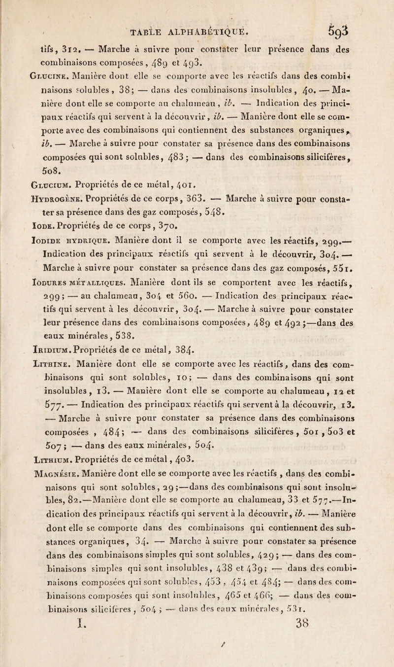 tifs, 312. — Marche à suivre pour constater leur présence dans des combinaisons composées, 489 et 4q3. Gi.uctne. Manière dont elle se comporte avec les réactifs dans des cornbH liaisons solubles, 38; — dans des combinaisons insolubles, 4°*—Ma¬ nière dont elle se comporte au chalumeau, ib. — Indication des princi¬ paux réactifs qui servent à la découvrir, ib. — Manière dont elle se com¬ porte avec des combinaisons qui contiennent des substances organiques* ib. — Marche à suivre pour constater sa présence dans des combinaisons composées qui sont solubles, 483 ; — dans des combinaisons silicifères, 5o8. Glucium. Propriétés de ce métal, 401. Hydrogène. Propriétés de ce corps, 363. — Marche à suivre pour consta¬ ter sa présence dans des gaz composés, 548. Iode.Propriétés de ce corps, 370. Iodide hydrique. Manière dont il se comporte avec les réactifs, 299.—• Indication des principaux réactifs qui servent à le découvrir, 3o4« —* Marche à suivre pour constater sa présence dans des gaz composés, 551. Iodures metaultques. Manière dont ils se comportent avec les réactifs, 299; — au chalumeau, 3o4 et 56o. —Indication des principaux réac¬ tifs qui servent à les découvrir, 3o4. — Marche à suivre pour constater leur présence dans des combinaisons composées, 489 et 492 ;—dans des eaux minérales, 538, Iridium.Propriétés de ce métal, 384- Lithine. Manière dont elle se comporte avec les réactifs, dans des com¬ binaisons qui sont solubles, 10; — dans des combinaisons qui sont insolubles, i3. — Manière dont elle se comporte au chalumeau, 12 et 577. — Indication des principaux réactifs qui servent à la découvrir, i3. •— Marche à suivre pour constater sa présence dans des combinaisons composées , 484» -— dans des combinaisons silicifères, 5oi , 5o3 et 507; — dans des eaux minérales, 5o4- Lithium. Propriétés de ce métal, 4o3. Magnésie. Manière dont elle se comporte avec les réactifs , dans des combi¬ naisons qui sont solubles, 29;—dans des combinaisons qui sont insolu¬ bles, 82.—Manière dont elle se comporte au chalumeau, 33 et 577.—In¬ dication des principaux réactifs qui servent à la découvrir, ib. — Manière dont elle se comporte dans des combinaisons qui contiennent des sub¬ stances organiques, 34* — Marche à suivre pour constater sa présence dans des combinaisons simples qui sont solubles, 429; — dans des com¬ binaisons simples qui sont insolubles, 438 et 489; —- dans des combi¬ naisons composées qui sont solubles, 453 , 4^4 et 4$4? — dans des com¬ binaisons composées qui sont insolubles, 465 et 466; — dans des com¬ binaisons silicifères , 5o4 ; — dons des eaux minérales, 531. L 38