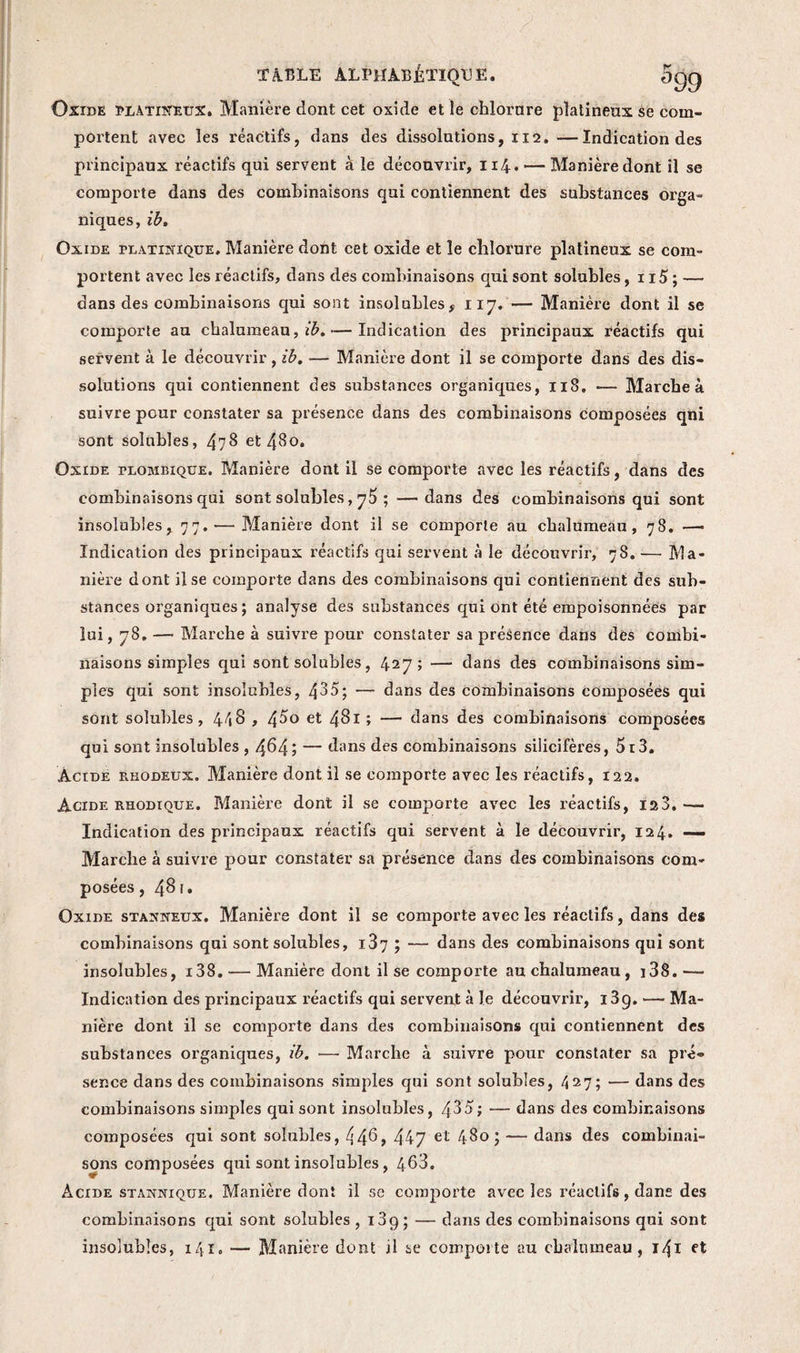 Oxide platiNEUX. Manière dont cet oxide et le chlorure platineux se com¬ portent avec les réactifs, dans des dissolutions, 112. —Indication des principaux réactifs qui servent à le découvrir, 114. — Manière dont il se comporte dans des combinaisons qui contiennent des substances orga¬ niques, ib. Oxide platinique. Manière dont cet oxide et le chlorure platineux se com¬ portent avec les réactifs, dans des combinaisons qui sont solubles, 115 ; — dans des combinaisons qui sont insolubles, 117. — Manière dont il se comporte au chalumeau, — Indication des principaux réactifs qui seryent à le découvrir, ib. — Manière dont il se comporte dans des dis¬ solutions qui contiennent des substances organiques, 118. — Marche à suivre pour constater sa présence dans des combinaisons composées qni sont solubles, 478 et 480. Oxide plombique. Manière dont il se comporte avec les réactifs, dans des combinaisons qui sont solubles, ; —dans des combinaisons qui sont insolubles, 77.— Manière dont il se comporte au chalumeau, 78. — Indication des principaux réactifs qui servent à le découvrir, 78. — Ma¬ nière dont ilse comporte dans des combinaisons qui contiennent des sub¬ stances organiques ; analyse des substances qui ont été empoisonnées par lui, 78. — Marche à suivre pour constater sa présence dans des combi¬ naisons simples qui sont solubles, 427; — dans des combinaisons sim¬ ples qui sont insolubles, 435; — dans des combinaisons composées qui sont solubles, 448 , /\5o et 481 ; — dans des combinaisons composées qui sont insolubles , 4^4; — dans des combinaisons silicifères, 5i3. Àctde rhodeux. Manière dont il se comporte avec les réactifs, 122. Acide rhodique. Manière dont il se comporte avec les réactifs, 123, — Indication des principaux réactifs qui servent à le découvrir, 124. — Marche à suivre pour constater sa présence dans des combinaisons com¬ posées ,481» Oxide staxneux. Manière dont il se comporte avec les réactifs, dans des combinaisons qui sont solubles, 187 ; — dans des combinaisons qui sont insolubles, i38. — Manière dont il se comporte au chalumeau, i38. — Indication des principaux réactifs qui servent à le découvrir, i3g. — Ma¬ nière dont il se comporte dans des combinaisons qui contiennent des substances organiques, ib. — Marche à suivre pour constater sa pré¬ sence dans des combinaisons simples qui sont solubles, 427; — dans des combinaisons simples qui sont insolubles, 435; — dans des combinaisons composées qui sont solubles, 44^, 447 et 480; — dans des combinai¬ sons composées qui sont insolubles, 4^3. Acide stannique. Manière dont il se comporte avec les réactifs, dans des combinaisons qui sont solubles , 139; — dans des combinaisons qni sont insolubles, 141. — Manière dont il se comporte au chalumeau, 141 et