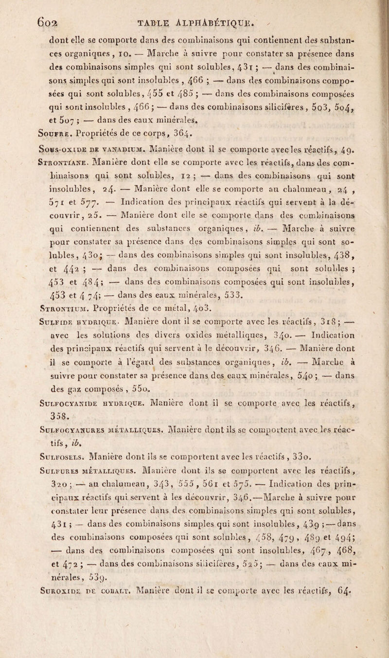 dont elle se comporte dans des combinaisons qui contiennent des substan¬ ces organiques, io. — Marche à suivre pour constater sa présence dans des combinaisons simples qui sont solubles, 4.31 ; — dans des combinai¬ sons simples qui sont insolubles , 466 i — dans des combinaisons compo¬ sées qui sont solubles, é55 et 485 ; — dans des combinaisons composées qui sont insolubles , 466 ; — dans des combinaisons silicifères , 5o3, 5o4, et 507 ; — dans des eaux minérales. Soufré. Propriétés de ce corps, 364. Sous-oxide de vanadium. Manière dont il se comporte avec les réactifs, 49. Strontiane. Manière dont elle se comporte avec les réactifs, dans des com¬ binaisons qui sont solubles, 12; — dans des combinaisons qui sont insolubles, 24* — Manière dont elle se comporte an chalumeau, 24 , 071 et 577. — Indication des principaux, réactifs qui servent à la dé¬ couvrir, 25. — Manière dont elle se comporte dans des combinaisons qui contiennent des substances organiques, ib. — Marche à suivre pour constater sa présence dans des combinaisons simples qui sont so¬ lubles, 43o; — dans des combinaisons simples qui sont insolubles, 438, et 442 ; — dans des combinaisons composées qui sont solubles ; 453 et 484» — dans des combinaisons composées qui sont insolubles, 453 et 4 74* — dans des eaux minérales, 533. Strontium. Propriétés de ce métal, 4o3. Sulfidk hydrique. Manière dont il se comporte avec les réactifs, 3i8; — avec les solutions des divers oxides métalliques, 340. —- Indication des principaux réactifs qui servent à le découvrir, 346. — Manière dont il se comporte à l’égard des substances organiques, ib. — Marche à suivre pour constater sa présence dans des eaux minérales, 54o ; — dans des gaz composés , 55o. Sulfocyanide hydrique. Manière dont ii se comporte avec les réactifs, 358. Sulfocyanures métalliques. Manière dont ils se comportent avec les réac¬ tifs , ib. Sulfosels. Manière dont ils se comportent avec les réactifs , 33o. Sulfures métalliques. Manière dont ils se comportent avec les réactifs, 3'2o; — ati chalumeau, 343, 555 , 56i et 5y5. — Indication des prin¬ cipaux réactifs qui servent à les découvrir, 346.—Marche à suivre pour constater leur présence dans des combinaisons simples qui sont solubles, 43 I ; — dans des combinaisons simples qui sont insolubles, 489 ; — dans des combinaisons composées qui sont solubles, /t58, 479 > 4$9 et 494» •— dans des combinaisons composées qui sont insolubles, 4^7 > 4^8, et 472 ; — dans des combinaisons silicifères, 52 5; — dans des eaux mi¬ nérales, 5 3 9. Suroxide de cobalt. Manière dont il se comporte avec les réactifs, 64*