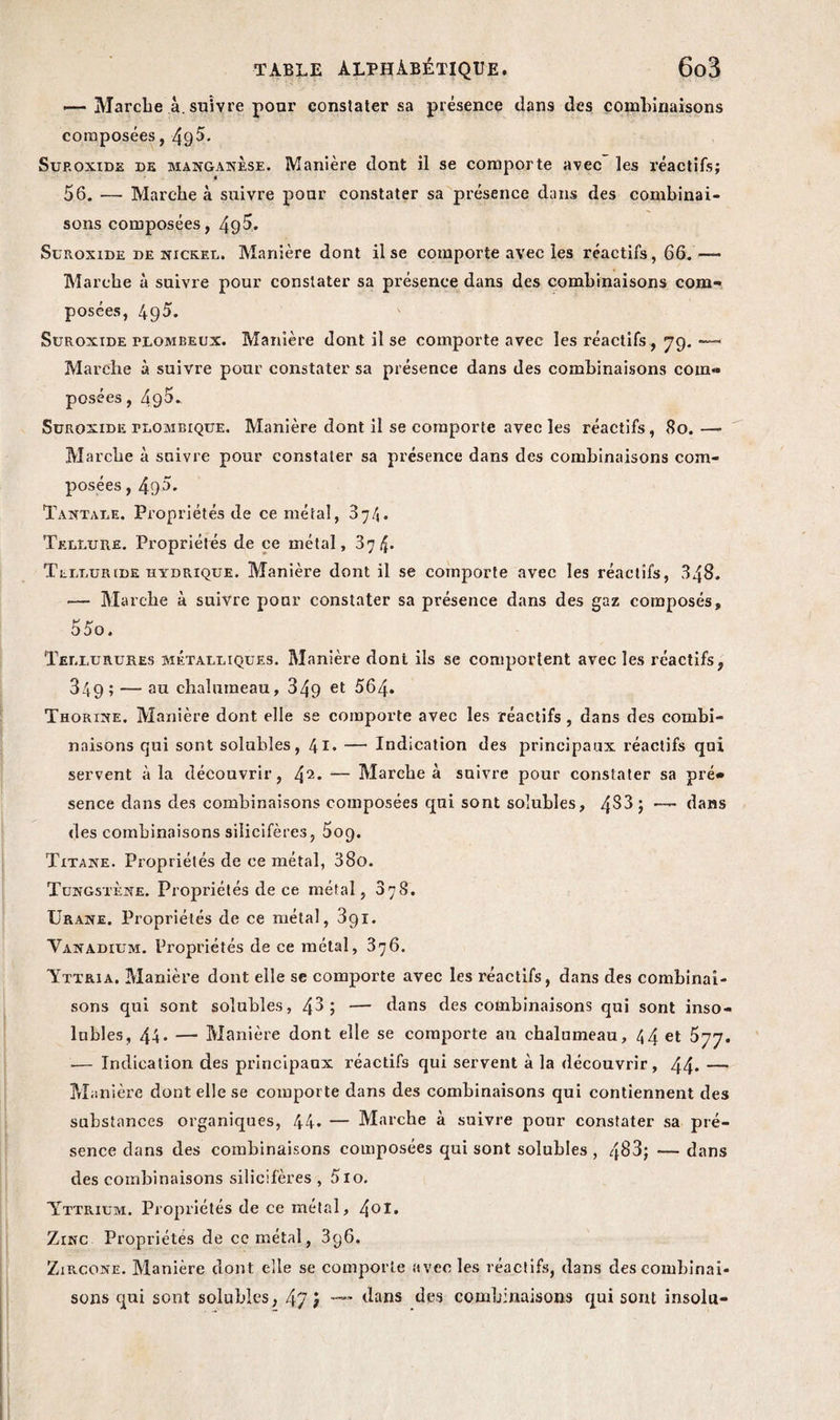 — Marche à. suivre pour constater sa présence dans des combinaisons composées, Sup.oxide de manganèse. Manière dont il se comporte avec les réactifs; 56. ■— Marche à suivre pour constater sa présence dans des combinai¬ sons composées, 49^- Suroxide de nickel. Manière dont il se comporte avec les réactifs, 66.— Marche à suivre pour constater sa présence dans des combinaisons com¬ posées, 49^. Suroxide plombeux. Manière dont il se comporte avec les réactifs, 79. — Marche à suivre pour constater sa présence dans des combinaisons com« posées, 49^* Suroxide plombique. Manière dont il se comporte avec les réactifs, 80. — Marche à suivre pour constater sa présence dans des combinaisons com¬ posées , 490. Tantale. Propriétés de ce métal, 374. Tellure. Propriétés de ce métal, 374. Telluride hydrique. Manière dont il se comporte avec les réactifs, 348. •— Marche à suivre pour constater sa présence dans des gaz composés, 55o. Tellurures métalliques. Manière doni ils se comportent avec les réactifs, 349; —- au chalumeau, 349 et 564. Thorine. Manière dont elle se comporte avec les réactifs , dans des combi¬ naisons qui sont solubles, 4l. — Indication des principaux réactifs qui servent à la découvrir, 42* — Marche à suivre pour constater sa pré» sence dans des combinaisons composées qui sont solubles, 4^3 ; —- dans des combinaisons silicifères, 509. Titane. Propriétés de ce métal, 38o. Tungstène. Propriétés de ce métal, 37S. Urane. Propriétés de ce métal, 391. Vanadium. Propriétés de ce métal, 376. Yttria, Manière dont elle se comporte avec les réactifs, dans des combinai¬ sons qui sont solubles, 43; — dans des combinaisons qui sont inso¬ lubles, 44* — Manière dont elle se comporte au chalumeau, 44 et 577. .— Indication des principaux réactifs qui servent à la découvrir, 44* — Manière dont elle se comporte dans des combinaisons qui contiennent des substances organiques, 44. — Marche à suivre pour constater sa pré¬ sence dans des combinaisons composées qui sont solubles , 483; — dans des combinaisons silicifères , 5lo. Yttrium. Propriétés de ce métal, /\Ol. Zinc Propriétés de ce métal, 3g6. Zircone. Manière dont elle se comporte avec les réactifs, dans des combinai¬ sons qui sont solubles, 47 J dans des combinaisons qui sont insolu-