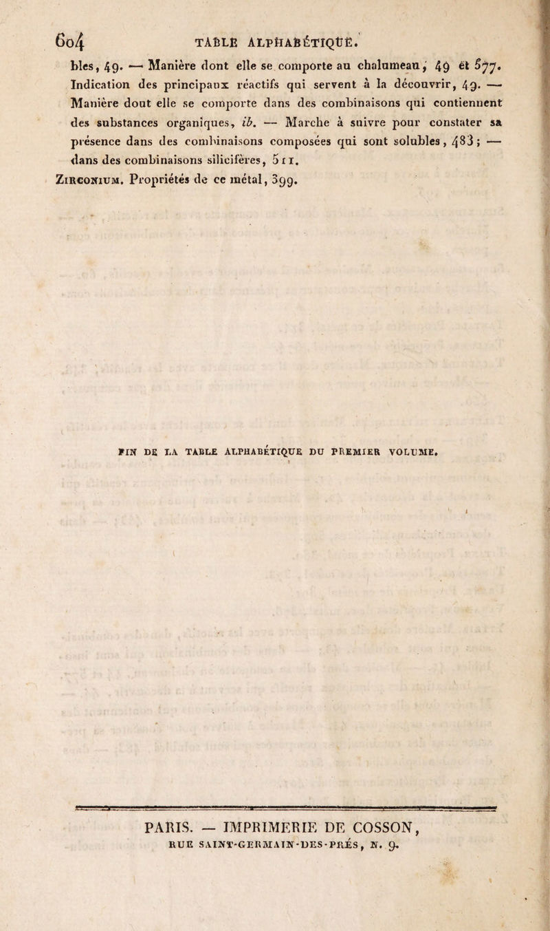 blés, 49. — Manière dont elle se comporte au chalumeau, 49 et Indication des principaux réactifs qui servent à la découvrir, 49. —— Manière dout elle se comporte dans des combinaisons qui contiennent des substances organiques, ib. — Marche à suivre pour constater sa présence dans des combinaisons composées qui sont solubles, 4^3; — dans des combinaisons silicifères, 5n. Zirconium. Propriétés de ce métal, 099. FIN DE TA TABLE ALPHABETIQUE DU PREMIER VOLUME. ' * i PARIS. — IMPRIMERIE DE COSSON, RUE SAINT-GERSIAIN-DES• PRES , N. 9.