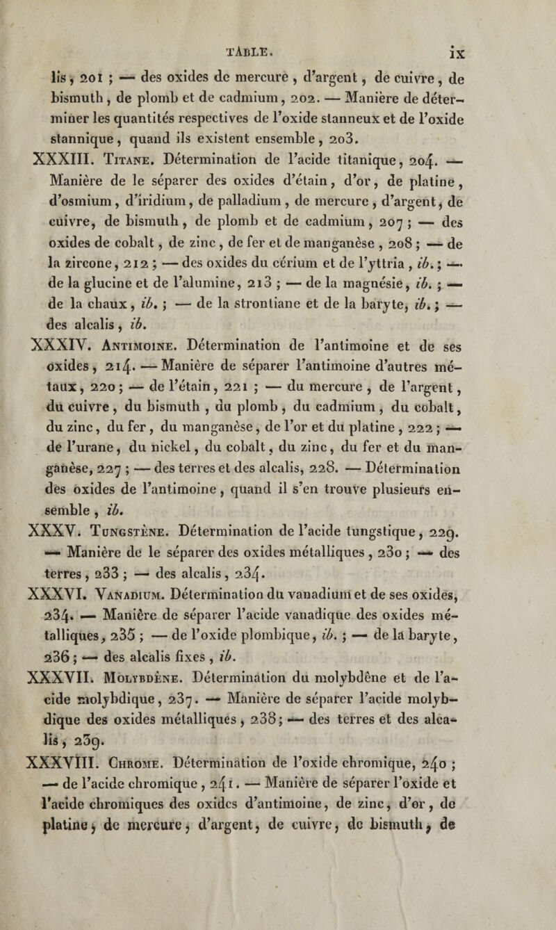 lis, 201 ; — des oxides de mercure , d’argent, de cuivre, de bismuth, de plomb et de cadmium, 202. — Manière de déter¬ miner les quantités respectives de l’oxide slanneux et de l’oxide stannique, quand ils existent ensemble, 2o3. XXXIII. Titane. Détermination de l’acide titanique, 204. Manière de le séparer des oxides d’étain, d’or, de platine, d’osmium, d’iridium, de palladium , de mercure , d’argent^ de cuivre, de bismuth, de plomb et de cadmium, 207 ; — des oxides de cobalt, de zinc, de fer et de manganèse , 208 ; — de la zircone, 212 ; — des oxides du cérium et de l’yttria , ih, ; -i- de la glucine et de l’alumine, 213 ; — de la magnésie, ih. ; — de la chaux, ih, ; — de la stronliane et de la baryte, ih, ; — des alcalis, ih, XXXIV. Antimoine. Détermination de l’antimoine et de ses oxides, 214*—Manière de séparer l’antimoine d’autres mé¬ taux , 220 ; — de Tétain, 221 ; — du mercure , de l’argent, du euivre, du bismuth , du plomb , du cadmium , du cobalt, du zinc, du fer, du manganèse, de l’or et du platine , 222 ; — de l’urane, du nickel, du cobalt, du zinc, du fer et du man¬ ganèse, 227 ; — des terres et des alcalis, 228. — Détermination des oxides de l’antimoine, quand il s’en trouve plusieurs en¬ semble , ïh, XXXV. Tungstène. Détermination de l’acide lungstique, 229. Manière de le séparer des oxides métalliques , 280 ; —> des terres , 233 ; — des alcalis , 284* XXXVI. Vanadium. Détermination du vanadium et de ses oxides, 234* — Manière de séparer l’acide vanadique des oxides mé¬ talliques, 235 ; — de l’oxide plombique, ih. ; — de la baryte, 286 ; — des alcalis fixes , ih. XXXVIIi Molybdène. Détermination du molvbdêne et de l’a** «/ eide molybdique, 287. — Manière de séparer l’acide molyb— dique des oxides métalliques , 288; — des terres et des alca¬ lis , 259. XXXVill. Chrome. Détermination de l’oxide chromique, 240 ; — de l’acide chromique , 241. — Manière de séparer l’oxide et l'acide chromiques des oxides d’antimoine, de zinc, d’or, de platine J de mercure j d’argent, de cuivre, do bismuth^ de