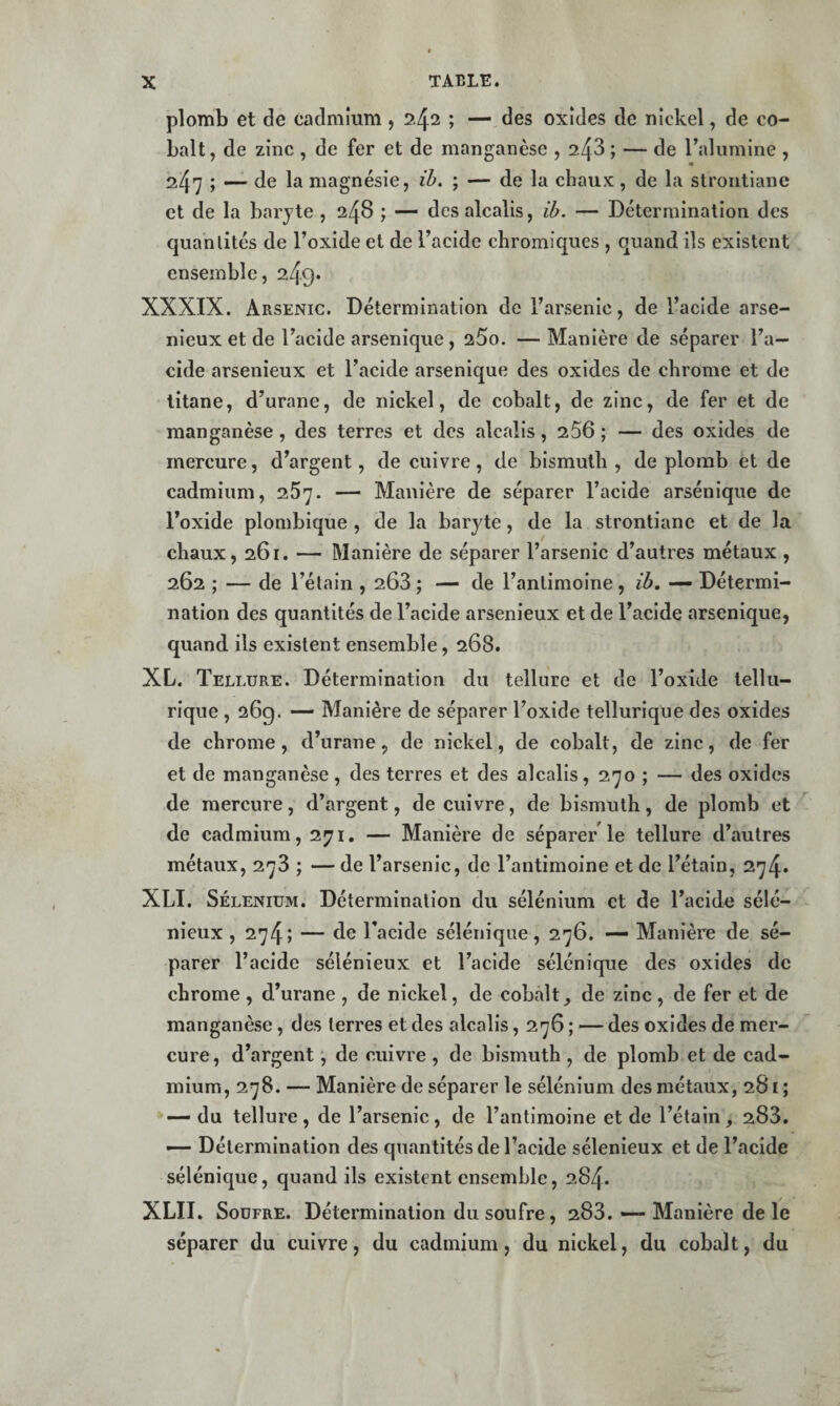 plomb et de cadmium, 24^ » oxides de nickel, de co¬ balt, de zinc , de fer et de manganèse , 2.43 ; — de l’alumine , 41 247 ; — de la magnésie, ih. ; — de la chaux, de la strontiane et de la baryte , 24^ 1 des alcalis, ib. — Détermination des quantités de l’oxide et de l’acide chromiques , quand ils existent ensemble, 249* XXXIX. Arsenic. Détermination de l’arsenic, de l’acide arsé¬ nieux et de l’acide arsenique, 25o. —Manière de séparer l’a¬ cide arsenieux et l’acide arsenique des oxides de chrome et de titane, d’urane, de nickel, de cobalt, de zinc, de fer et de manganèse, des terres et des alcalis, 256 ; — des oxides de mercure, d’argent, de cuivre , de bismuth , de plomb et de cadmium, 257. — Manière de séparer l’acide arsénique de l’oxide plombique , de la baryte, de la strontiane et de la chaux, 261. — Manière de séparer l’arsenic d’autres métaux , 262 ; — de l’étain , 203; — de l’antimoine, ib, — Détermi¬ nation des quantités de l’acide arsenieux et de l’acide arsenique, quand ils existent ensemble, 268. XL. Tellure. Détermination du tellure et de l’oxide tellu¬ rique , 26g. — Manière de séparer l’oxide tellurique des oxides de chrome, d’urane, de nickel, de cobalt, de zinc, de fer et de manganèse, des terres et des alcalis, 270 ; — des oxides de mercure, d’argent, de cuivre, de bismuth, de plomb et de cadmium, 271. — Manière de séparer le tellure d’autres métaux, 278 ; — de l’arsenic, de l’antimoine et de l’étain, 274. XLI. Sélénium. Détermination du sélénium et de l’acide sélé- nieux , 274; — de l’acide séléniqiie, 276. — Manière de sé¬ parer l’acide sélénieux et l’acide sélénique des oxides de chrome , d’urane , de nickel, de cobcâlt, de zinc, de fer et de manganèse , des terres et des alcalis, 276 ; — des oxides de mer¬ cure , d’argent •, de cuivre , de bismuth, de plomb et de cad¬ mium, 278. — Manière de séparer le sélénium des métaux, 281 ; — du tellure , de l’arsenic, de l’antimoine et de Tétain , 283. — Détermination des quantités de l’acide sélenieux et de l’acide sélénique, quand ils existent ensemble, 284. XLII. Soufre. Détermination du soufre, 283. «— Manière de le séparer du cuivre, du cadmium, du nickel, du cobalt, du