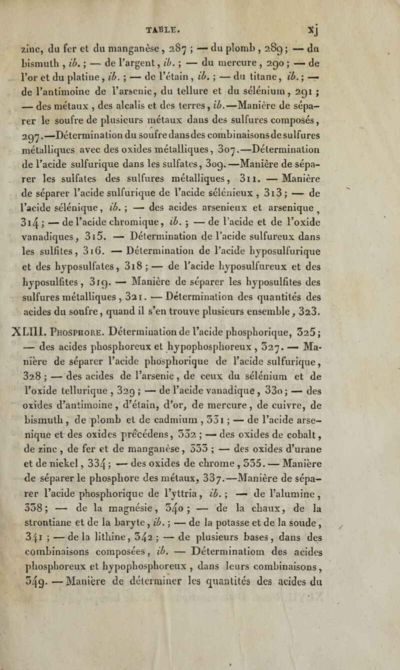 TA.1ÎLE. zinc, du fer et du manganèse , 2,87 ; — du plomb , 289 ; — du bismuth , ih. ; — de Targent, ib. ; — du mercure , 290 ; —- de l’or et du platine, ih. ; — de l’étain , ih. ; — du titane, ih. ; — de l’antimoine de l’arsenic, du tellure et du sélénium, 291 ; — des métaux , des alcalis et des terres, ih.—Manière de sépa¬ rer le soufre de plusieurs métaux dans des sulfures composés, 291^.—Détermination du soufre dans des combinaisons de sulfures métalliques avec des oxides métalliques, 807.—Détermination de l’acide sulfurique dans les sulfates, 809. —Manière de sépa¬ rer les sulfates des sulfures métalliques, 811. —Manière de séparer l’acide sulfurique de l’acide sélénieux , 818 ; — de l’acide sélénique, ih. ; — des acides arsenieux et arsenique ^ 814 ; — de l’acide chromique, ih. ; — de l’acide et de l’oxide vanadiques, 815. — Détermination de l’acide sulfureux dans les sulfites, 816. — Détermination de l’acide hyposulfurique et des hjposulfates, 818 ; — de l’acide hyposulfureux et des hjposulfites, 819. — Manière de séparer les hjposulfites des sulfures métalliques , 821. —Détermination des quantités des acides du soufre, quand il s’en trouve plusieurs ensemble, 828. XLIll. Phosphore. Détermination de l’acide phosphorique, 325; — des acides phosphoreux et hjpophosphoreux, 527. — Ma¬ nière de séparer l’acide phosphorique de l’acide sulfurique, 828 ; — des acides de l’arsenic, de ceux du sélénium et de l’oxide tellurique , 829 ; — de l’acide vanadique , 38o; — des oxides d’antimoine, d’étain, d’or, de mercure, de cuivre, de bismuth , de ipîomb et de cadmium , 33i ; — de l’acide arse- nique et des oxides pré'cédens, 332 ; — des oxides de cobalt, de zinc , de fer et de manganèse, 553 ; — des oxides d’urane et de nickel, 884 ; — des oxides de chrome , 535. — Manière de séparer le phosphore des métaux, 887.—Manière de sépa¬ rer l’acide phosphorique de l’yttria , ih. ; — de l’alumine , 338; — de la magnésie, 34o ; — de la chaux, de la strontiane et de la baryte, ih. ; — de la potasse et de la soude, 841 ; —de la lithine, 342 ; — de plusieurs bases, dans des combinaisons composées, ih. — Déterminatioin des acides phosphoreux et hypophosphoreiix , dans leurs combinaisons , 349.—Manière de déterminer les quantités des acides du