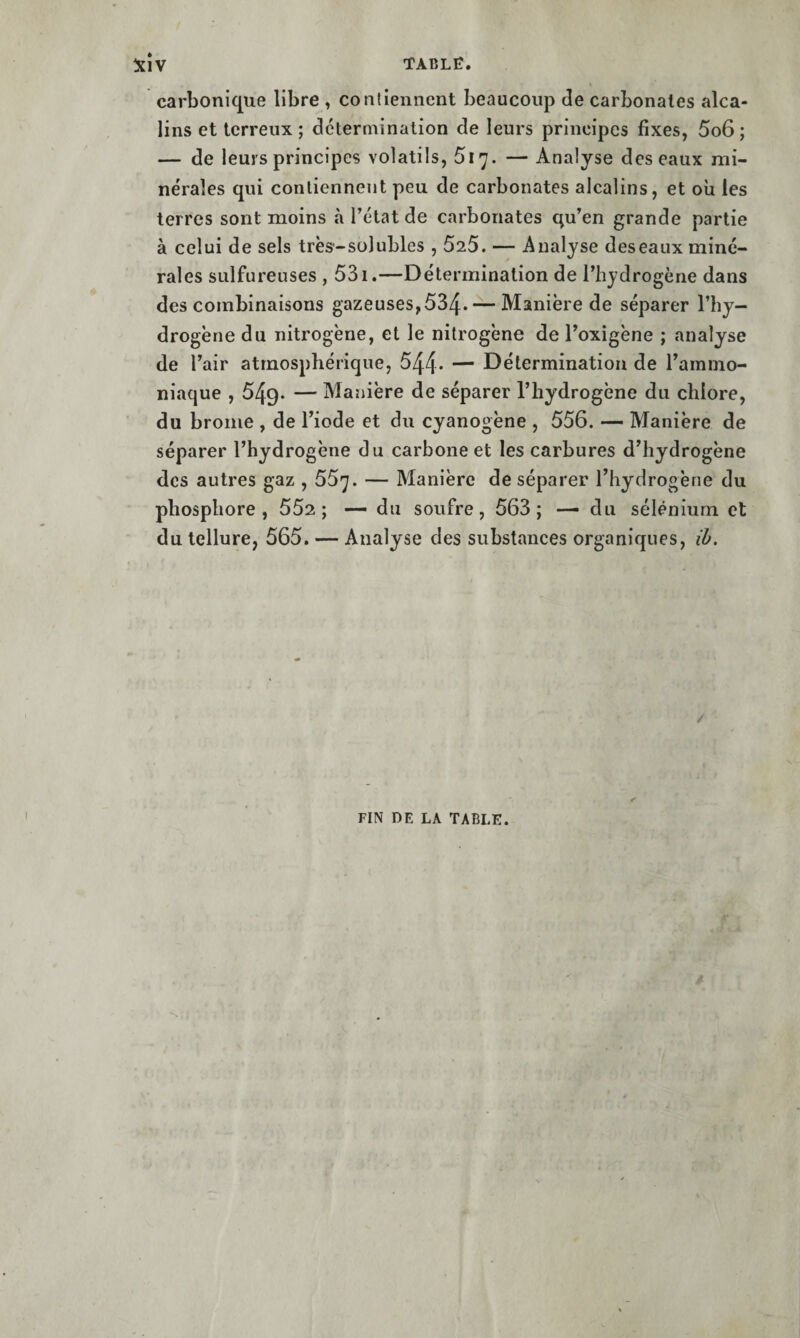 carbonique libre , contiennent beaucoup de carbonates alca¬ lins et terreux ; détermination de leurs principes fixes, 5o6 ; — de leurs principes volatils, Siy. — Analyse des eaux mi¬ nérales qui contiennent peu de carbonates alcalins, et où les terres sont moins à l’état de carbonates qu’en grande partie à celui de sels très-solubles , 525. — Analyse deseaux miné¬ rales sulfureuses , 531.—Détermination de l’hydrogène dans des combinaisons gazeuses,534* — Manière de séparer l’hy¬ drogène du nitrogène, et le nitrogène de l’oxigène ; analyse de l’air atmosphérique, 544. — Détermination de l’ammo¬ niaque , 549. — Manière de séparer l’hydrogène du chlore, du brome , de l’iode et du cyanogène , 556. — Manière de séparer l’hydrogène du carbone et les carbures d’hydrogène des autres gaz , 55'j. — Manière de séparer l’hydrogène du phosphore, 552; — du soufre, 563; — du sélénium et du tellure, 565. — Analyse des substances organiques, iù. / FIN DE LA TABLE.