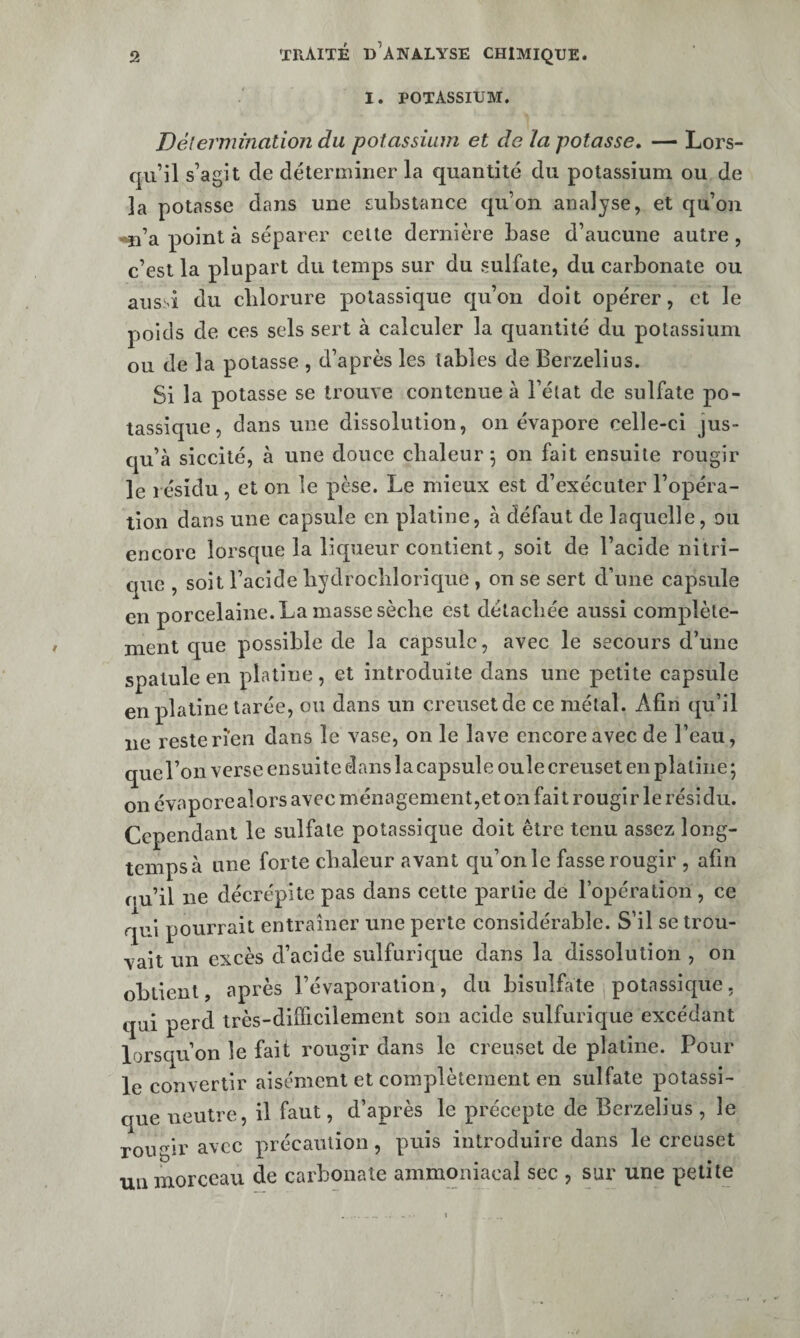 I. potassium. Délerniination du potassium et de la potasse, — Lors¬ qu’il s’agit de déterminer la quantité du potassium ou de la potasse dans une substance qu’on analyse, et qu’on •^’a point à séparer celte dernière base d’aucune autre , c’est la plupart du temps sur du sulfate, du carbonate ou aussi du chlorure potassique qu’on doit opérer, et le poids de ces sels sert à calculer la quantité du potassium ou de la potasse , d’après les tables de Berzelius. Si la potasse se trouve contenue à l’état de sulfate po¬ tassique, dans une dissolution, on évapore celle-ci jus¬ qu’à siccité, à une douce chaleur 5 on fait ensuite rougir le résidu, et on le pèse. Le mieux est d’exécuter l’opéra¬ tion dans une capsule en platine, à défaut de laquelle, ou encore lorsque la liqueur contient, soit de l’acide nitri¬ que , soit l’acide bydrocblorique , on se sert d’une capsule en porcelaine. La masse sèche est détachée aussi complète¬ ment que possible de la capsule, avec le secours d’une spatule en platine , et introduite dans une petite capsule en platine tarée, ou dans un creuset de ce métal. Afin qu’il ne reste rien dans le vase, on le lave encore avec de l’eau, que l’on verse ensuite dans la capsule ouïe creuset en platine ; on évaporealors avec ménagement,et on fait rougir le résidu. Cependant le sulfate potassique doit être tenu assez long¬ temps à une forte chaleur avant qu’on le fasse rougir , afin ou’il ne décrépite pas dans cette partie de l’opération, ce qui pourrait entraîner une perte considérable. S’il se trou¬ vait un excès d’acide sulfurique dans la dissolution , on obtient, après l’évaporation, du bisulfate , potassique, qui perd très-difficilement son acide sulfurique excédant lorsqu’on le fait rougir dans le creuset de platine. Pour le convertir aisément et complètement en sulfate potassi- aue neutre, il faut, d’après le précepte de Berzelius , le rougir avec précaution, puis introduire dans le creuset uiiinorceau de carbonate ammoniacal sec , sur une petite