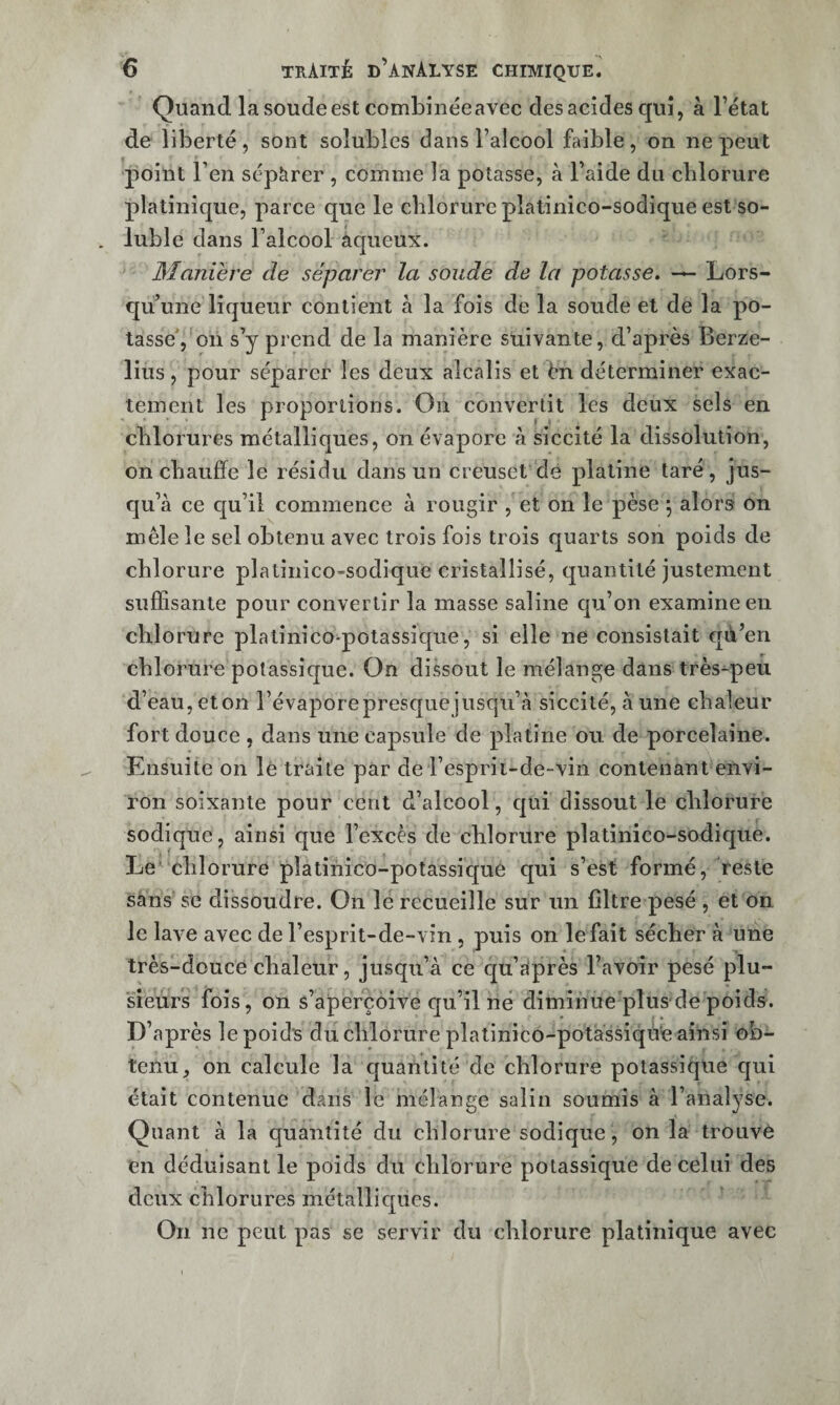 Quand la soude est combinéeavec des acides qui, à l’état de liÎDerté, sont solubles dans l’alcool faible, on ne peut point l’en sépàrer , comme la potasse, à l’aide du chlorure platinique, parce que le chlorure plalinico-sodique est so¬ luble dans l’alcool aqueux. Maniéré de séparer la soude de la potasse, Lors¬ qu’une liqueur contient à la fois de la soude et de la po¬ tasse', oii s’y prend de la manière suivante, d’après Berze- lius, pour séparer les deux alcalis et ën déterminer exac¬ tement les proportions. On convertit les deux sels en chlorures métalliques, on évapore à siccité la dissolution, on chauffe le résidu dans un creuset dé platine taré, jus¬ qu’à ce c[u’il commence à rougir , et on le pèse j alors on mêle le sel obtenu avec trois fois trois quarts son poids de chlorure plalinico-sodique cristallisé, quantité justement suffisante pour convertir la masse saline qu’on examine en chlorure platinico-potassique, si elle ne consistait qik’en chlorure potassique. On dissout le mélange dans très^peu d’eau, eton l’évaporepresquejusqu’à siccité, à une chaleur fort douce , dans une capsule de platine ou de porcelaine. Ensuite on lé traite par de l’esprii-de-vin contenant envi¬ ron soixante pour cent d’alcool, qui dissout le chlorure sodique, ainsi que l’excès de chlorure platinico-sodique. Le chlorure platinico-potassique qui s’est formé, reste sans SC dissoudre. On le recueille sur un filtre pesé , et on le lave avec de l’esprit-de-vin , puis on le fait sécher à une très-douce chaleur, jusqu’à ce cju’àprès l’avoir pesé plu¬ sieurs fois, on s’aperçoive qu’il né diminue'plus de poids. D’après le poids du chlorure plalinico-potàssiqù'e ainsi ob¬ tenu, on calcule la quantité de chlorure potassique qui était contenue dans le mélange salin soumis à l’analyse. Quant à la quantité du chlorure sodique , on la trouvé en déduisant le poids du chlorure potassique de celui des deux chlorures mctallicpies. On ne peut pas se servir du chlorure platinique avec