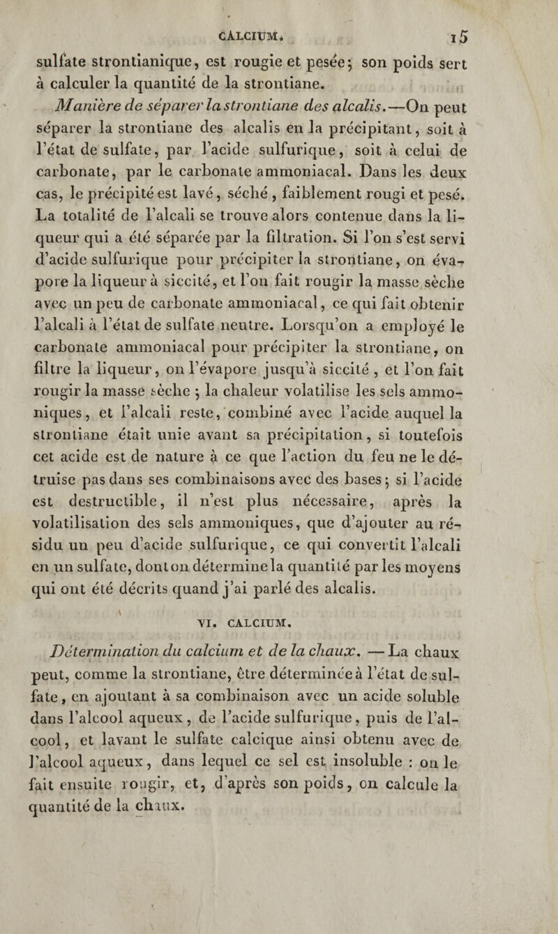 1 CÀLCIUMé l5 sulfate strontîanique, est rougie et pesëe; son poids sert à calculer la quantité de la strontiane. , Manière de séparer la strontiane des alcalis.—On peut séparer la strontiane des alcalis en la précipitant, soit à l’état de sulfate, par l’acide sulfurique, soit à celui de carbonate, par le carbonate ammoniacal. Dans les deux cas, le précipité est lavé, sécbé , faiblement rougi et pesé. La totalité de l’alcali se trouve alors contenue dans la li¬ queur qui a été séparée par la filtration. Si l’on s’est servi d’acide sulfurique pour précipiter la strontiane, on éva¬ pore la liqueur à siccité, et l’on fait rougir la masse sèche avec un peu de carbonate ammoniacal, ce qui fait obtenir l’alcali à l’état de sulfate neutre. Lorscpu’on a employé le carbonate ammoniacal pour précipiter la strontiane, on filtre la liqueur, on l’évapore jusqu’à siccité , et l’on fait rougir la masse sèche j la chaleur volatilise les sels ammo- niques, et l’alcali reste, combiné avec l’acide auquel la strontiane était unie avant sa précipitation, si toutefois cet acide est de nature à ce c[ue l’action du feu ne le dé¬ truise pas dans ses combinaisons avec des bases j si l’acide est destructible, il n’est plus nécessaire, après la volatilisation des sels ammoniques, que d’ajouter au ré¬ sidu un peu d’acide sulfurique, ce qui convertit l’alcali en un sulfate, dont on détermine la quantité par les moyens qui ont été décrits quand j’ai parlé des alcalis. V VI. CALCIUM. Détermination du calcium et delà chaux. — La chaux peut, comme la strontiane, être déterminée à l’état de sul¬ fate , en ajoutant à sa combinaison avec un acide soluble dans l’alcool aqueux, de l’acide sulfurique, puis de l’al¬ cool , et lavant le sulfate calcique ainsi obtenu avec de l’alcool aqueux, dans lequel ce sel est insoluble : on le fait ensuite rougir, et, d’après son poids, on calcule la quantité de la chaux.