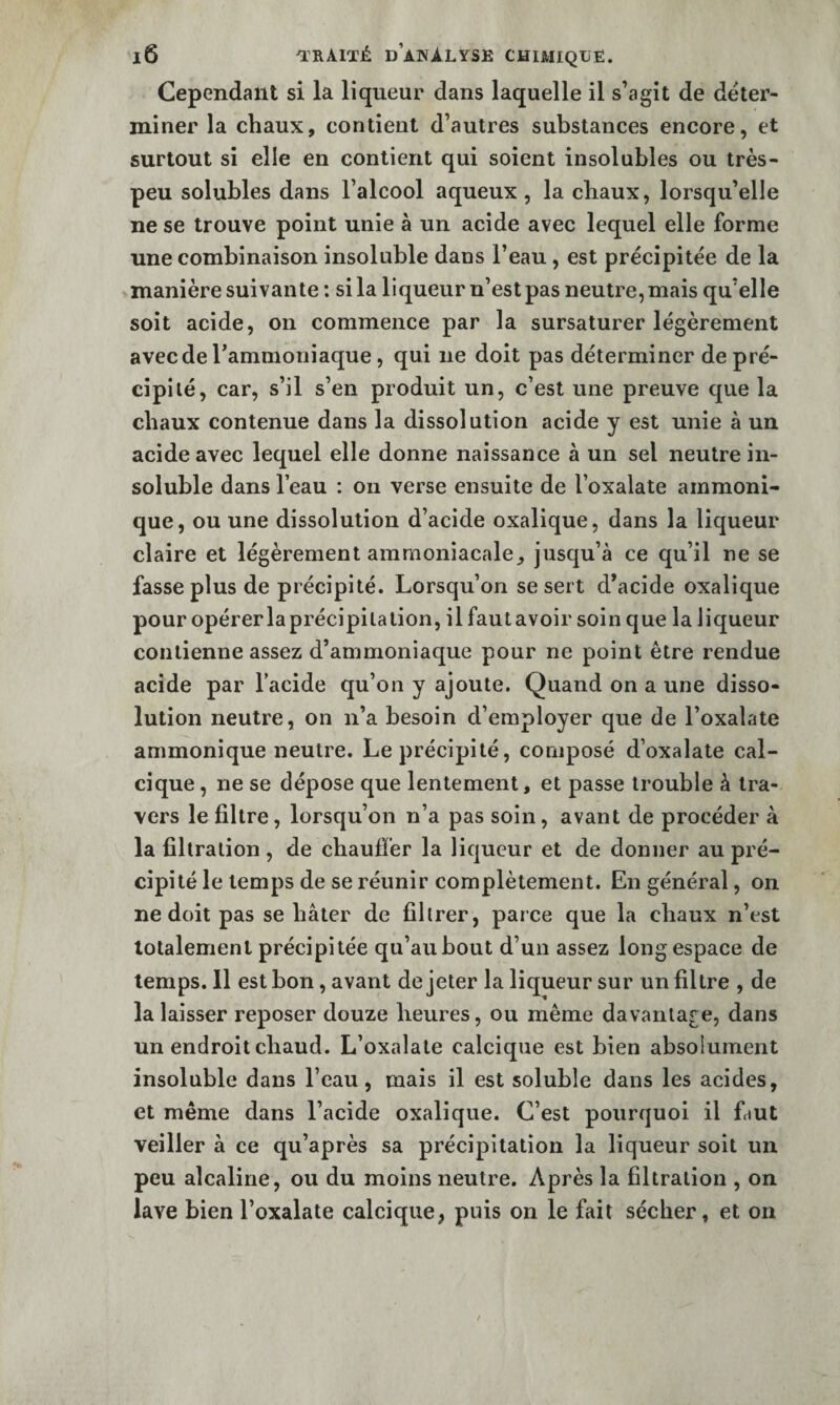 Cependant si la liqueur dans laquelle il s’agit de déter¬ miner la chaux, contient d’autres substances encore, et surtout si elle en contient qui soient insolubles ou très- peu solubles dans l’alcool aqueux, la chaux, lorsqu’elle ne se trouve point unie à un acide avec lequel elle forme une combinaison insoluble dans l’eau, est précipitée de la manière suivante : si la liqueur n’est pas neutre, mais qu’elle soit acide, on commence par la sursaturer légèrement avec de l’ammoniaque, qui ne doit pas déterminer de pré¬ cipité, car, s’il s’en produit un, c’est une preuve que la chaux contenue dans la dissolution acide y est unie à un acide avec lequel elle donne naissance à un sel neutre in¬ soluble dans l’eau : on verse ensuite de l’oxalate ammoni- que, ou une dissolution d’acide oxalique, dans la liqueur claire et légèrement ammoniacale, jusqu’à ce qu’il ne se fasse plus de précipité. Lorsqu’on se sert d’acide oxalique pour opérer la précipitation, il faut avoir soin que la liqueur contienne assez d’ammoniaque pour ne point être rendue acide par l’acide qu’on y ajoute. Quand on a une disso¬ lution neutre, on n’a besoin d’employer que de l’oxalate ammonique neutre. Le précipité, composé d’oxalate cal¬ cique , ne se dépose que lentement, et passe trouble à tra¬ vers le filtre, lorsqu’on n’a pas soin, avant de procéder à la filtration , de chaufîer la liqueur et de donner au pré¬ cipité le temps de se réunir complètement. En général, on ne doit pas se hâter de filtrer , parce que la chaux n’est totalement précipitée qu’au bout d’un assez long espace de temps. 11 est bon, avant de jeter la liqueur sur un filtre , de la laisser reposer douze heures, ou même davantage, dans un endroit chaud. L’oxalate calcique est bien absolument insoluble dans l’eau, mais il est soluble dans les acides, et même dans l’acide oxalique. C’est pourquoi il faut veiller à ce qu’après sa précipitation la liqueur soit un peu alcaline, ou du moins neutre. Après la filtration , on lave bien l’oxalate calcique, puis on le fait sécher, et on