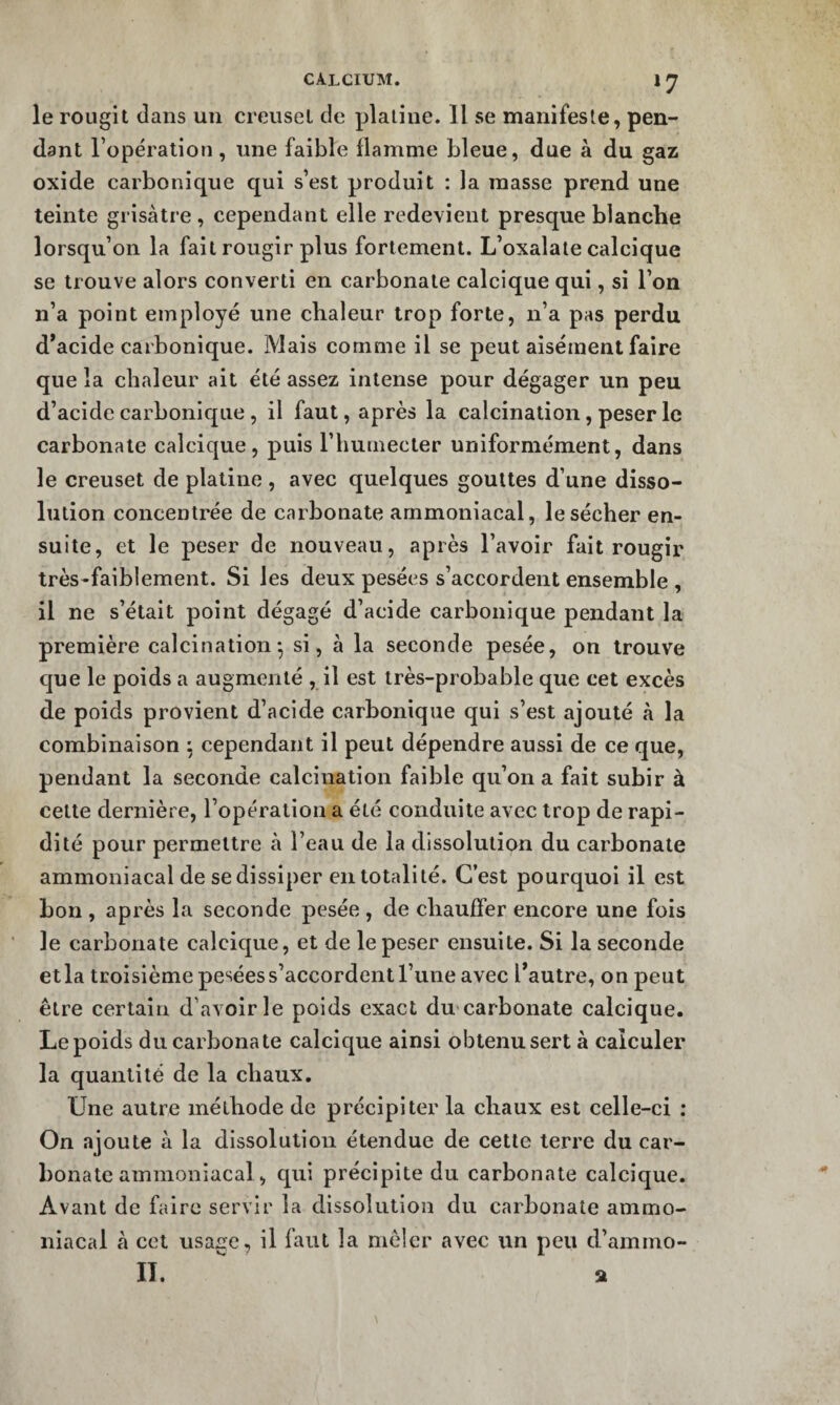 CALCIUM. 1 ^ le rougit dans un creuset de platine. 11 se manifeste, pen¬ dant l’opération, une faible flamme bleue, due à du gaz oxide carbonique qui s’est produit : la masse prend une teinte grisâtre, cependant elle redevient presque blanche lorsqu’on la fait rougir plus fortement. L’oxalaie calcique se trouve alors converti en carbonate calcique qui, si l’on n’a point employé une chaleur trop forte, n’a pas perdu d*acide carbonique. Mais comme il se peut aisément faire que la chaleur ait été assez intense pour dégager un peu d’acide carbonique , il faut, après la calcination, peser le carbonate calcique, puis l’humecter uniformément, dans le creuset de platine, avec quelques gouttes d’une disso¬ lution concentrée de carbonate ammoniacal, le sécher en¬ suite, et le peser de nouveau, après l’avoir fait rougir très-faiblement. Si les deux pesées s’accordent ensemble , il ne s’était point dégagé d’acide carbonique pendant la première calcination-, si, à la seconde pesée, on trouve que le poids a augmenté , il est très-probable que cet excès de poids provient d’acide carbonique qui s’est ajouté à la combinaison ; cependant il peut dépendre aussi de ce que, pendant la seconde calcination faible qu’on a fait subir à cette dernière, l’opération a été conduite avec trop de rapi¬ dité pour permettre à l’eau de la dissolution du carbonate ammoniacal de se dissiper en totalité. C’est pourquoi il est bon , après la seconde pesée , de chauffer encore une fois le carbonate calcique, et de le peser ensuite. Si la seconde etla troisième pesées s’accordent l’une avec l*autre, on peut être certain d’avoir le poids exact du carbonate calcique. Le poids du carbonate calcique ainsi obtenu sert à calculer la quantité de la chaux. Une autre méthode de précipiter la chaux est celle-ci : On ajoute à la dissolution étendue de cette terre du car¬ bonate ammoniacal, qui précipite du carbonate calcique. Avant de faire servir la dissolution du carbonate ammo¬ niacal à CCI usage, il faut la mêler avec un peu d’ammo- 11.  a