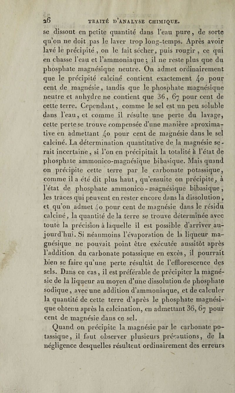 se dissout en petite quantité dans l’eau pure, de sorte qu’on ne doit pas le laver trop long-temps. Après avoir lavé le précipité , on le fait sécher, puis rougir , ce qui en chasse l’eau et l’ammoniaque *, il ne reste plus que du phosphate magnésique neutre. On admet ordinairement que le précipité calciné contient exactement pour cent de magnésie, tandis que le phosphate magnésique neutre et anhydre ne contient que 36, 6y pour cent de cette terre. Cependant, comme le sel est un peu soluble dans l’eau, et comme il résulte une perte du lavage, cette perte se trouve compensée d’une manière aproxima- tive en admettant 4o pour cent de magnésie dans le sel calciné. La détermination quantitative de la magnésie se¬ rait incertaine, si l’on en précipitait la totalité h l’état de phosphate ammonico-magnésique bibasique. Mais quand on précipite cette terre par le carbonate potassique, comme il a été dit plus haut, qu’ensuite on précipite^ à l’état de phosphate ammonico-magnésique bibasique, les traces qui peuvent en rester encore dans la dissolution , et qu’on admet 4o pour cent de magnésie dans le résidu calciné, la quantité de la terre se trouve déterminée avec toute la précision à laquelle il est possible d’arriver au¬ jourd’hui. Si néanmoins l’évaporation de la liqueur ma¬ gnésique ne pouvait point être exécutée aussitôt après l’addition du carbonate potassique en excès, il pourrait bien se faire qu’une perte résultat de l’efflorescence des sels. Dans ce cas , il est préférable de précipiter la magné¬ sie de la liqueur au moyen d’une dissolution de phosphate sodique , avec une addition d’ammoniaque, et de calculer la quantité de cette terre d’après le phosphate magnési-^ que obtenu après la calcination, en admettant 36, 6y pour cent de magnésie dans ce sel. Quand on précipite la magnésie par le carbonate po¬ tassique, il faut observer plusieurs précautions, de la négligence desquelles résultent ordinairement des erreurs