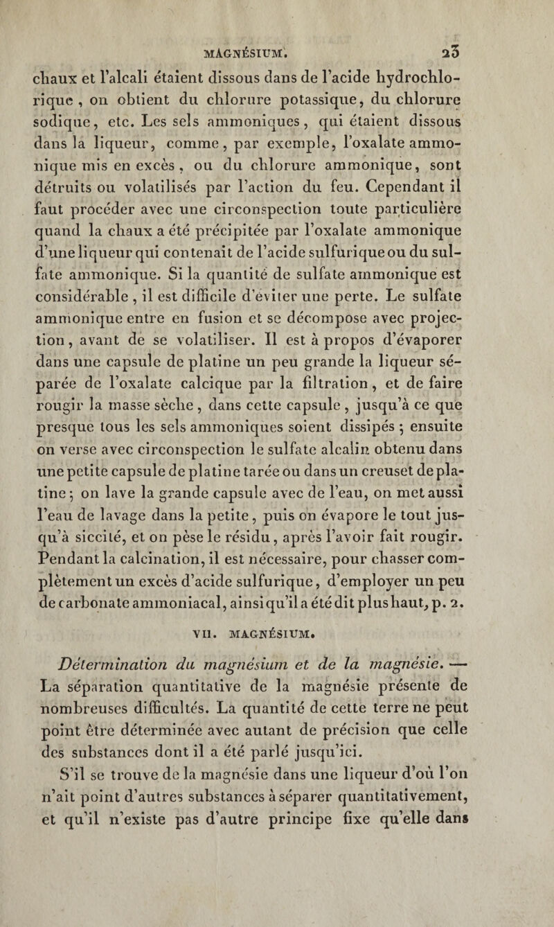 cliaux et ralcall étaient dissous dans de l’acide liydrochlo- rîque , on obtient du chlorure potassique, du chlorure sodique, etc. Les sels aminoniques, qui étaient dissous dans la liqueur, comme, par exemple, l’oxalateammo- nique mis en excès , ou du chlorure ammonique, sont détruits ou volatilisés par l’action du feu. Cependant il faut procéder avec une circonspection toute particulière quand la chaux a été précipitée par l’oxalate ammonique d’une liqueur qui contenait de l’acide sulfurique ou du sul¬ fate ammonique. Si la quantité de sulfate ammonique est considérable , il est difficile d’éviter une perte. Le sulfate ammonique entre en fusion et se décompose avec projec¬ tion, avant de se volatiliser. 11 est à propos d’évaporer dans une capsule de platine un peu grande la liqueur sé¬ parée de l’oxalate calcique par la filtration, et de faire rougir la masse sèche , dans cette capsule , jusqu’à ce que presque tous les sels ammoniques soient dissipés ^ ensuite on verse avec circonspection le sulfate alcalin obtenu dans une petite capsule de platine tarée ou dans un creuset de pla¬ tine *, on lave la grande capsule avec de l’eau, on met aussi l’eau de lavage dans la petite, puis on évapore le tout jus¬ qu’à siccité, et on pèse le résidu, après l’avoir fait rougir. Pendant la calcination, il est nécessaire, pour chasser com¬ plètement un excès d’acide sulfurique, d’employer un peu de carbonate ammoniacal, ainsi qu’il a été dit plus haut, p. 2. vil. MAGNÉSIUM. Délermbiation du magnésium et de la magnésie. — La séparation quantitative de la magnésie présente de nombreuses difficultés. La quantité de cette terre ne peut point être déterminée avec autant de précision que celle des substances dont il a été parlé jusqu’ici. S’il se trouve de la magnésie dans une liqueur d’où l’on n’ait point d’autres substances à séparer quantitativement, et qu’il n’existe pas d’autre principe fixe qu’elle dans