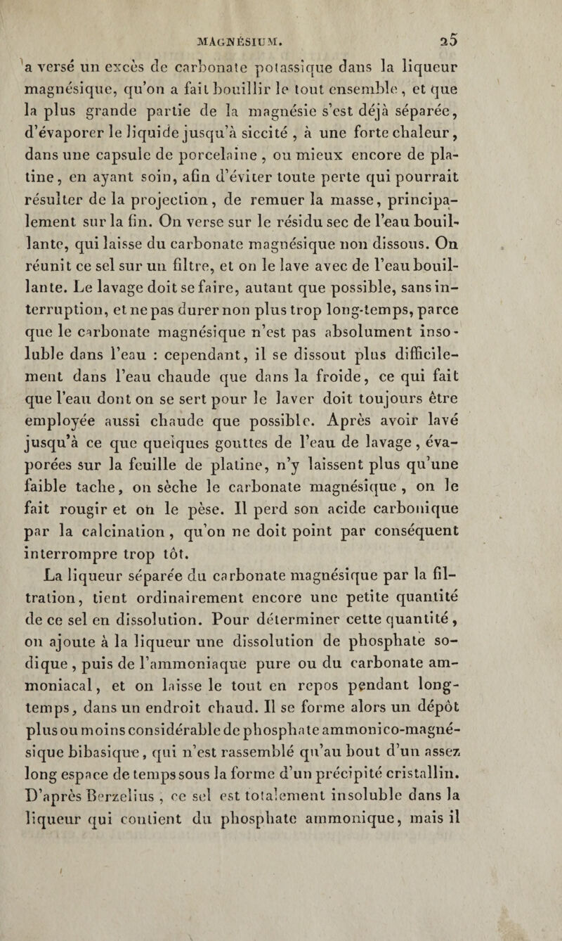 versé un excès de carbonate potassique dans la liqueur magnésique, qu’on a fait bouillir le tout ensemble , et que lapins grande partie de la magnésie s’est déjà séparée, d’évaporer le liquide jusqu’à siccité , à une forte chaleur, dans une capsule de porcelaine , ou mieux encore de pla¬ tine, en ayant soin, afin d’éviter toute perte qui pourrait résulter de la projection, de remuer la masse, principa¬ lement sur la fin. On verse sur le résidu sec de l’eau bouil¬ lante, qui laisse du carbonate magnésique non dissous. On réunit ce sel sur un filtre, et on le lave avec de l’eau bouil¬ lante. Le lavage doit se faire, autant que possible, sans in¬ terruption, et ne pas durer non plus trop long-temps, parce que le carbonate magnésique n’est pas absolument inso¬ luble dans l’eau : cependant, il se dissout plus difficile¬ ment dans l’eau chaude que dans la froide, ce qui fait que l’eau dont on se sert pour le laver doit toujours être employée aussi chaude que possible. Après avoir lavé jusqu’à ce que quelques gouttes de l’eau de lavage, éva¬ porées sur la feuille de platine, n’y laissent plus qu’une faible tache, on sèche le carbonate magnésique, on le fait rougir et oti le pèse. Il perd son acide carbonique par la calcination , qu’on ne doit point par conséquent interrompre trop tôt. La liqueur séparée du carbonate magnésique par la fil¬ tration, tient ordinairement encore une petite quantité de ce sel en dissolution. Pour déterminer cette quantité, 011 ajoute à la liqueur une dissolution de phosphate so- dique , puis de l’ammoniaque pure ou du carbonate am¬ moniacal , et on laisse le tout en repos pendant long¬ temps, dans un endroit chaud. Il se forme alors un dépôt plus ou moins considérable de phosphate ammonico-magné- sique bibasique, qui n’est rassemblé qu’au bout d’un assez, long espace de temps sous la forme d’un précipité cristallin. D’après Berzelius , ce sel est totalement insoluble dans la liqueur qui contient du phosphate ammonique, mais il /