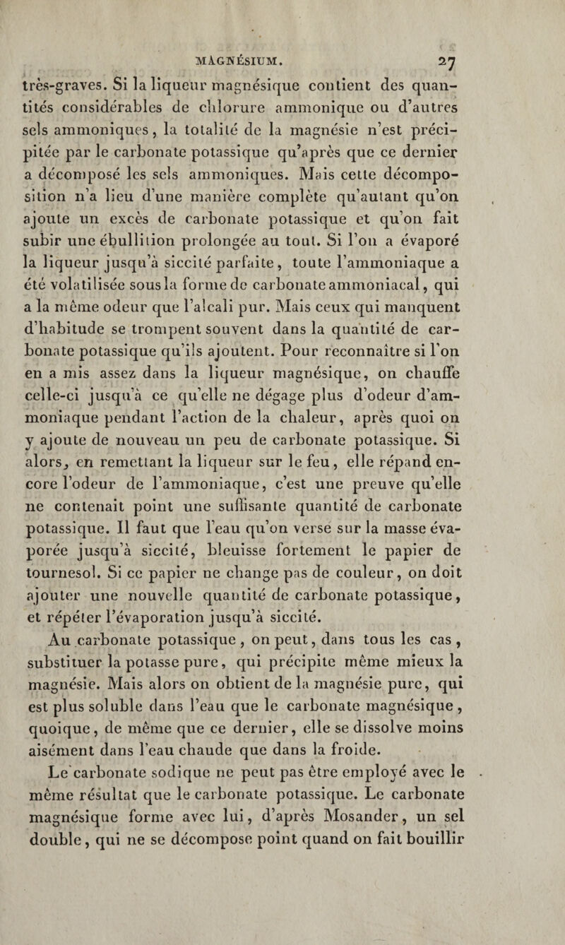 très-graves. Si la liqueur magnésique contient des quan¬ tités considérables de chlorure ammoniqiie ou d’autres sels ammoniques, la totalité de la magnésie n’est préci¬ pitée par le carbonate potassique qu’après que ce dernier a déconiposé les sels ammoniques. Mais celte décompo¬ sition n’a lieu d’une manière complète qu’aulant qu’on ajoute un excès de carbonate potassique et qu’on fait subir une ébullition prolongée au tout. Si l’on a évaporé la liqueur jusqu’à siccité parfaite, toute l’ammoniaque a été volatilisée sousla forme de carbonate ammoniacal, qui a la meme odeur que l’alcali pur. Mais ceux qui manquent d’habitude se trompent souvent dans la quantité de car¬ bonate potassique cfu’ils ajoutent. Pour reconnaître si l’on en a mis assez dans la liqueur magnésique, on chauffe celle-ci jusqu’à ce qu’elle ne dégage plus d’odeur d’am¬ moniaque pendant l’action de la chaleur, après quoi on y ajoute de nouveau un peu de carbonate potassique. Si alors^ en remettant la liqueur sur le feu, elle répand en¬ core l’odeur de l’ammoniaque, c’est une preuve qu’elle ne contenait point une suffisante quantité de carbonate potassique. Il faut que l’eau qu’on verse sur la masse éva¬ porée jusqu’à siccité, bleuisse fortement le papier de tournesol. Si ce papier ne change pas de couleur, on doit ajouter une nouvelle quantité de carbonate potassique, et répéter l’évaporation jusqu’à siccité. Au carbonate potassique , on peut, dans tous les cas , substituer la potasse pure, qui précipite même mieux la magnésie. Mais alors on obtient de la magnésie pure, qui est plus soluble dans l’eau que le carbonate magnésique , quoique, de même que ce dernier, elle se dissolve moins aisément dans l’eau chaude que dans la froide. Le carbonate sodique ne peut pas être employé avec le même résultat que le carbonate potassique. Le carbonate magnésique forme avec lui, d’après Mosander, un sel double, qui ne se décompose point quand on fait bouillir