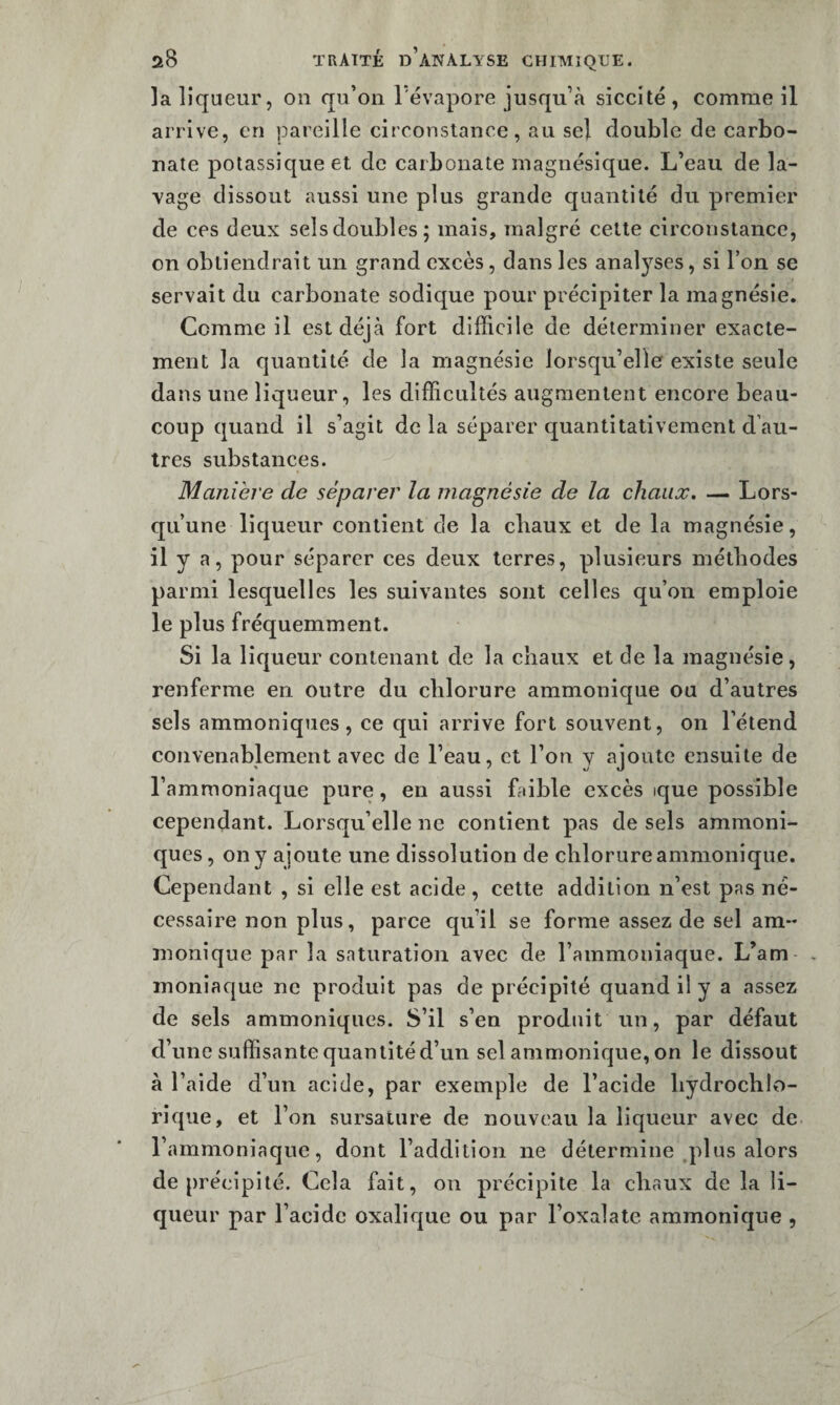 la liqueur, on qu’on l’évapore jusqu’à siceité , comme il arrive, en pareille circonstance, au sel double de carbo¬ nate potassique et de carbonate magnésique. L’eau de la¬ vage dissout aussi une plus grande quantité du premier de ces deux sels doubles; mais, malgré cette circonstance, on obtiendrait un grand excès, dans les analyses, si l’on se servait du carbonate sodique pour précipiter la magnésie. Comme il est déjà fort difficile de déterminer exacte¬ ment la quantité de la magnésie lorsqu’elle existe seule dans une liqueur, les difficultés augmentent encore beau¬ coup quand il s’agit de la séparer quantitativement d’au¬ tres substances. Manière de séparer la magnésie de la chaux. — Lors¬ qu’une liqueur contient de la cliaux et de la magnésie, il y a, pour séparer ces deux terres, plusieurs méthodes parmi lesquelles les suivantes sont celles qu’on emploie le plus fréquemment. Si la liqueur contenant de la chaux et de la magnésie, renferme en outre du chlorure ammonique ou d’autres sels ammoniques , ce qui arrive fort souvent, on l’étend convenablement avec de l’eau, et l’on y ajoute ensuite de l’ammoniaque pure, en aussi faible excès ique possible cependant. Lorsqu’elle ne contient pas de sels ammoni¬ ques , on y ajoute une dissolution de chlorure ammonique. Cependant , si elle est acide , cette addition n’est pas né¬ cessaire non plus, parce qu’il se forme assez de sel am- moniqne par la saturation avec de l’ammoniaque. L’am- , inoniaque ne produit pas de précipité quand i! y a assez de sels ammoniques. S’il s’en produit un, par défaut d’une suffisante quantité d’un sel ammonique, on le dissout à l’aide d’un acide, par exemple de l’acide hydrochlo- rique, et l’on sursature de nouveau la liqueur avec de l’ammoniaque, dont l’addition ne détermine .plus alors de précipité. Cela fait, on précipite la chaux de la li¬ queur par l’acide oxalique ou par l’oxalate ammonique ,