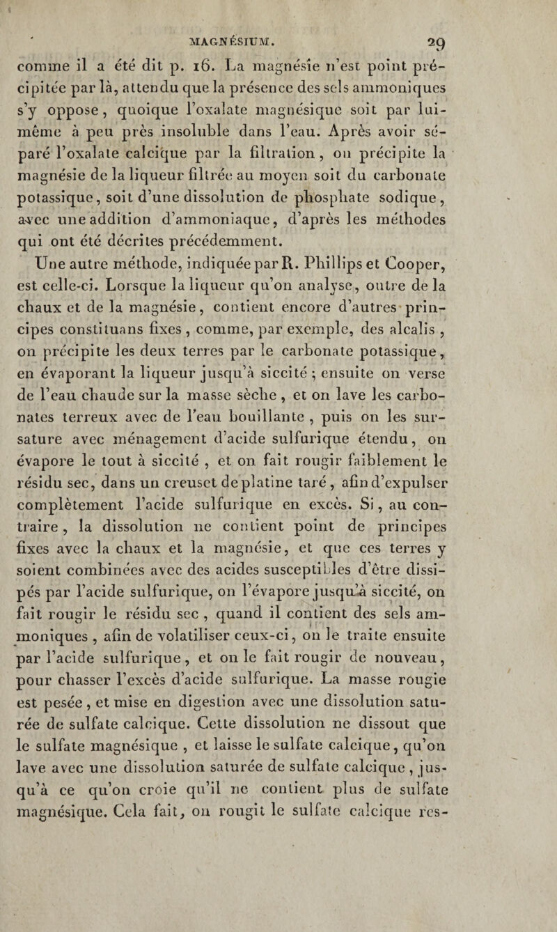 comme il a été dit p. 16. La magnésie n’est point pré¬ cipitée parla, attendu que la présence des sels ammoniques s’y oppose, quoique l’oxalate magiiésique soit par lui- même à peu près insoluble dans l’eau. Après avoir sé¬ paré l’oxalate calcique par la filtration, 011 précipite la magnésie de la liqueur filtrée au moyen soit du carbonate potassique, soit d’une dissolution de pliospbate sodique, a>\’ec une addition d’ammoniaque, d’après les méthodes qui ont été décrites précédemment. Une autre méthode, indiquée par R. Phillips et Cooper, est celle-ci. Lorsque la liqueur qu’on analyse, outre de la chaux et de la magnésie, contient encore d’autres-prin¬ cipes constitua ns fixes , comme, par exemple, des alcalis , on précipite les deux terres par le carbonate potassique, en évaporant la liqueur jusqu’à siccité ; ensuite on verse de l’eau chaude sur la masse sèche , et on lave les carbo¬ nates terreux avec de Peau bouillante , puis on les sur¬ sature avec ménagement d’acide sulfurique étendu, on évapore le tout à siccité , et on fait rougir faiblement le résidu sec, dans un creuset de platine taré, afin d’expulser complètement l’acide sulfurique en excès. Si, au con¬ traire , la dissolution ne contient point de principes fixes avec la chaux et la magnésie, et que ces terres y soient combinées avec des acides susceptibles d’être dissi¬ pés par l’acide sulfurlcpie, on l’évapore jusqu’^ siccité, on fait rougir le résidu sec , quand il contient des sels am¬ moniques , afin de volatiliser ceux-ci, on le traite ensuite par l’acide sulfurique , et on le fait rougir de nouveau, pour chasser l’excès d’acide sulfurique. La masse rougie est pesée, et mise en digestion avec une dissolution satu¬ rée de sulfate calcique. Cette dissolution ne dissout que le sulfate magnésique , et laisse le sulfate calcique, qu’on lave avec une dissolution saturée de sulfate calcique , jus¬ qu’à ce qu’on croie qu’il ne contient plus de sulfate magnésique. Cela fait, on rougit le sulfate calcique rcs-