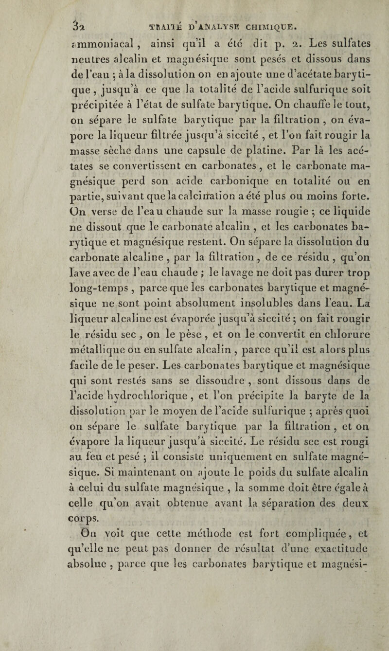 fimmoiiiacal , ainsi qu’il a été dit p. 2. Les sulfates neutres alcalin et inagnésique sont pesés et dissous dans de l’eau *, à la dissolution on en ajoute une d’acétate baryti- que, jusqu’à ce que la totalité de l’acide sulfurique soit précipitée à l’état de sulfate barytique. On cliaufTe le tout, on sépare le sulfate barytique par la filtration , on éva¬ pore la liqueur filtrée jusqu’à siccité , et l’on fait rougir la masse sèche dans une capsule de platine. Par là les acé¬ tates se convertissent en carbonates , et le carbonate ma- gnésique perd son acide carbonique en totalité ou en par tie, suivant que lacalcinralion a été plus ou moins forte. Un verse de l’eau chaude sur la masse rougie 5 ce liquide ne dissout que le carbonate alcalin , et les carbonates ba¬ rytique et magnésique restent. On sépare la dissolution du carbonate alcaline , par la filtration , de ce résidu , qu’on lave avec de l’eau chaude ; le lavage ne doit pas durer trop long-temps , parce que les carbonates barytique et magné- sique ne sont point absolument insolubles dans l’eau. La liqueur alcaline est évaporée jusqu’à siccité ; on fait rougir le résidu sec , on le pèse , et on le convertit en chlorure métallique ou en sulfate alcalin , parce qu’il est alors plus facile de le peser. Les carbonates barytique et magnésique qui sont restés sans se dissoudre , sont dissous dans de l’acide hydrochlorique , et l’on précipite la baryte de la dissolution par le moyen de l’acide sulfurique ; après quoi on sépare le sulfate barytique par la filtration , et on évapore la liqueur jusqu’à siccité. Le résidu sec est rougi au feu et pesé ; il consiste uniquement en sulfate magné¬ sique. Si maintenant on ajoute le poids du sulfate alcalin à celui du sulfate magnésique , la somme doit être égale à celle qu’on avait obtenue avant la séparation des deux corps. On voit que cette méthode est fort compliquée, et qu’elle ne peut pas donner de résultat d’une exactitude absolue , parce que les carbonates bary tique et maguési-