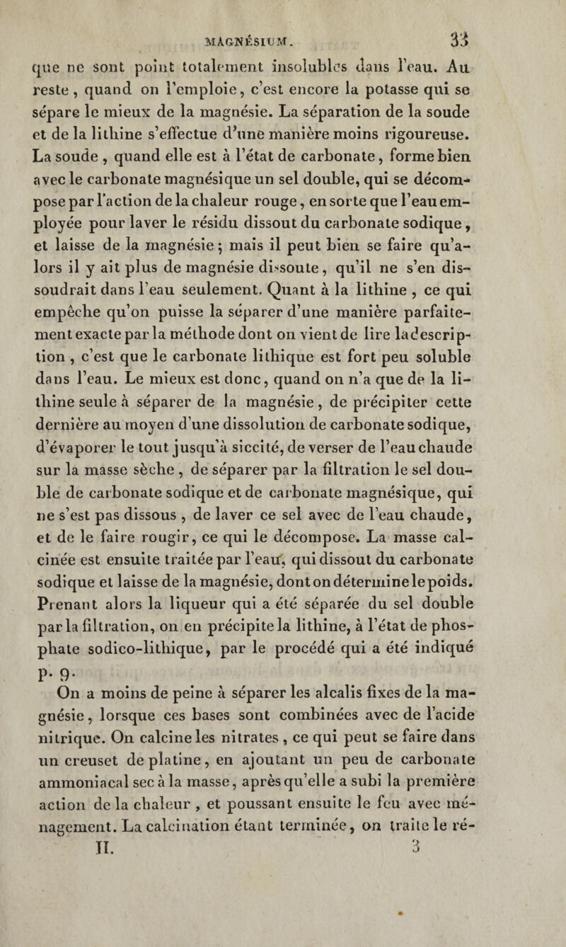 que ne sont point totalement insolubles tlaiis beau. Au reste, quand on Temploie, c’est encore la potasse qui se sépare le mieux de la magnésie. La séparation de la soude et de la lithine s’effectue d\ine manière moins rigoureuse. La soude , quand elle est à l’état de carbonate, forme bien avec le carbonate magnésique un sel double, qui se décom¬ pose par l'action de la chaleur rouge, en sorte que l’eau em¬ ployée pour laver le résidu dissout du carbonate sodique, et laisse de la magnésie; mais il peut bien se faire qu’a- lors il y ait plus de magnésie dissoute, qu’il ne s’en dis¬ soudrait dans l’eau seulement. Quant à la lithine , ce qui empêche qu’on puisse la séparer d’une manière parfaile- ment exacte par la méthode dont on vient de lire ladescrip- lion , c’est que le carbonate lithique est fort peu soluble dans l’eau. Le mieux est donc, quand on n’a que de la li- ihine seule à séparer de la magnésie , de précipiter cette dernière au moyen d’une dissolution de carbonate sodique, d’évaporer le tout jusqu’à siccité, de verser de l’eau chaude sur la masse sèche , de séparer par la filtration le sel dou¬ ble de carbonate sodique et de carbonate magnésique, qui ne s’est pas dissous , de laver ce sel avec de l’eau chaude, et de le faire rougir, ce qui le décompose. La masse cal¬ cinée est ensuite traitée par l’eaU, qui dissout du carbonate sodique et laisse de la magnésie, dontondéterininelepoids. Prenant alors la liqueur qui a été séparée du sel double parla filtration, on en précipite la lithine, à l’état de phos¬ phate sodico-lithique, par le procédé qui a été indiqué P- 9- On a moins de peine à séparer les alcalis fixes de la ma¬ gnésie , lorsque ces bases sont combinées avec de l’acide nitrique. On calcine les nitrates , ce qui peut se faire dans un creuset de platine, en ajoutant un peu de carbonate ammoniacal sec à la masse, après qu’elle a subi la première action de la chaleur , et poussant ensuite le feu avec mé¬ nagement. La calcination étant terminée, on traite le ré-