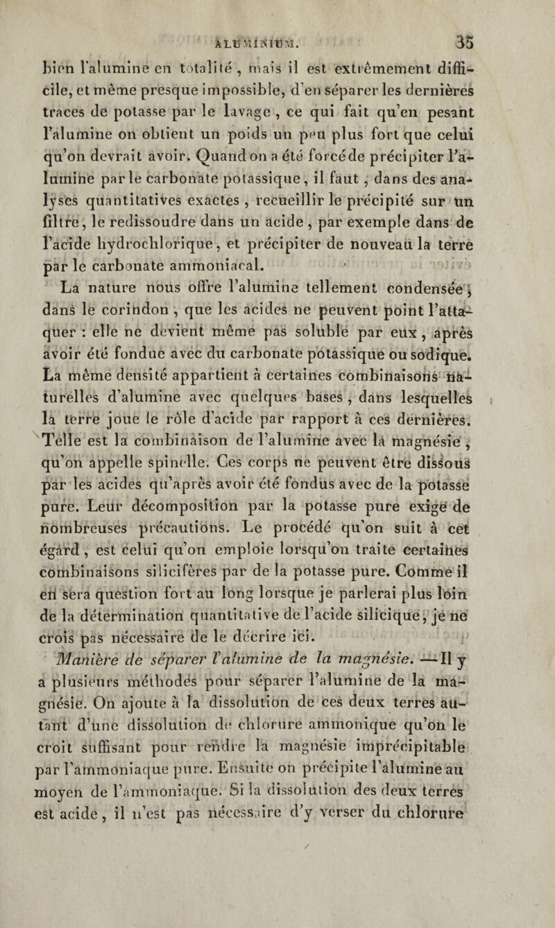 bîrn raliimîne en totalité, tnais il est extrêmement diffi¬ cile, et même presque impossible, d’en séparer les dernières traces de potasse par le lavage , ce qui fait qu’en pesant l’alumine on obtient un poids un prm plus fort que celui qu’on devrait avoir. Quand on a été forcé de précipiter l’a¬ lumine parle carbonate potassique, il faut , dans des ana¬ lyses quantitatives exactes, recueillir le précipité sur un filtre, le redissoudre dans un acide , par exemple dans de l’acide hydroclilorique, et précipiter de nouveau la terre par le carbonate ammoniacal. La nature nous offre l’alumine tellement condensée ^ dans le corindon , que les acides ne peuvent point l’atta¬ quer : elle ne devient même pas soluble par eux , après avoir été fondue avec du carbonate potassique ousodique. La même densité appartient à certaines combinaisons tià- turelles d’alumine avec quelques bases , dans lesquelles la ferre joue le rôle d’acide par rapport à ces dernières. Telle est la combinaison de l’alumine avec la magnésie , qu’on appelle spinelle. Ces corps ne peuvent être dissous par les acides qu’aprcs avoir été fondus avec de la potasse pure. Leur décomposition par la potasse pure exigé de nombreuses précautions. Le procédé qu’on suit à cet égard, est celui qu’on emploie lorsqu’on traite certaîhes combinaisons silicifères par de la potasse pure. Comme il eri sera question fort au long lorsque je parlerai plus loin de la détermination quantitative de l’acide silicique, jé ne crois pas nécessaire de le décrire ici. Manière de séparer Valumine de la mappiésie, —Il y a plusieurs méthodes pour séparer l’alumine de la ma¬ gnésie. On ajoute à la dissolution de ces deux terres au¬ tant d’une dissolution d(î chlorure ammonique qu’on, le croit suffisant pour rehdre la magnésie imprécipitable par l’ammoniaque pure. Ensuite on précipite l’alurnine au moyen de l’ammoniaque. Si la dissolution des deux terres est acide, il u’est pas nécessaire d’y verser du chlorure